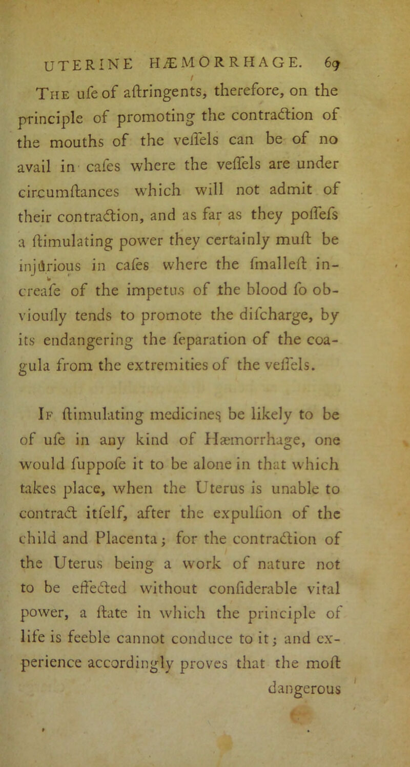 / The ufeof aftringents, therefore, on the principle of promoting the contraction of the mouths of the velfels can be of no avail in cafes where the velfels are under circumftances which will not admit of their contraction, and as far as they poifefs a ftimulating power they certainly mud: be injurious in cafes where the fmalleft in- w creafe of the impetus of the blood fo ob- vioully tends to promote the difcharge, by its endangering the feparation of the coa- eula from the extremities of the velfels. O If ftimulating medicine^ be likely to be of ufe in any kind of Haemorrhage, one would fuppofe it to be alone in that which takes place, when the Uterus is unable to contract itfelf, after the expullion of the child and Placenta; for the contraction of the Uterus being a work of nature not to be efteCted without confiderable vital power, a ltate in which the principle of life is feeble cannot conduce to it; and ex- perience accordingly proves that the mod: dangerous