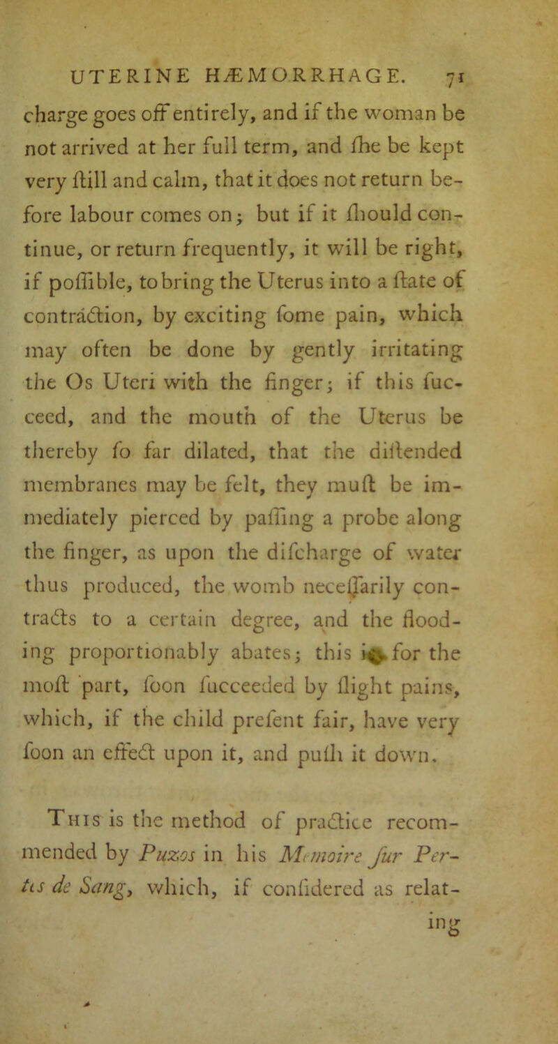 charge goes oft entirely, and if the woman be not arrived at her full term, and fhe be kept very ftill and calm, that it does not return be- fore labour comes on; but if it fhould con- tinue, or return frequently, it will be right, if podible, tobring the Uterus into a ftate of contradtion, by exciting fome pain, which may often be done by gently irritating the Os Uteri with the finger; if this fuc- ceed, and the mouth of the Uterus be thereby fo far dilated, that the diitended membranes may be felt, they muff be im- mediately pierced by palling a probe along the finger, as upon the difcharge of water thus produced, the womb neceijarily con- tracts to a certain degree, and the hood- ing proportionably abates; this i^.for the mofl part, foon fucceeded by llight pains, which, if the child prel'ent fair, have very foon an efiedt upon it, and pulh it down. This is the method of practice recom- mended by Puzos in his Mtmoire j'ur Per- ils de Sang, which, if confide red as relat-