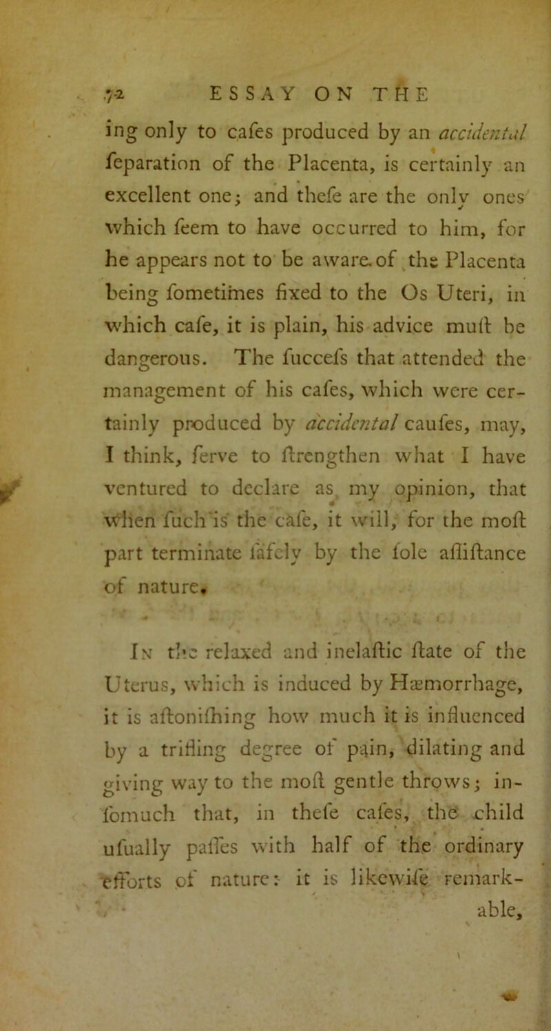 ing only to cafes produced by an accidental reparation of the Placenta, is certainly an excellent one: and thefe are the onlv ones which feem to have occurred to him, for he appears not to be aware, of the Placenta being fometimes fixed to the Os Uteri, in which cafe, it is plain, his advice mud be dangerous. The fuccefs that attended the management of his cafes, which were cer- tainly produced by accidental caufes, may, I think, ferve to drengthen what I have ventured to declare as my opinion, that when fuch'is the cafe, it will, for the mod part terminate lately by the lole aflidance of nature, Int the relaxed and ineladic date of the Uterus, which is induced by Haemorrhage, it is adonifhing how much it is influenced by a trifling degree of pain, dilating and giving way to the mod gentle throws\ in- fomuch that, in thefe cafes, the .child ufually palTes with half of the ordinary efforts of nature: it is likewise remark- able.