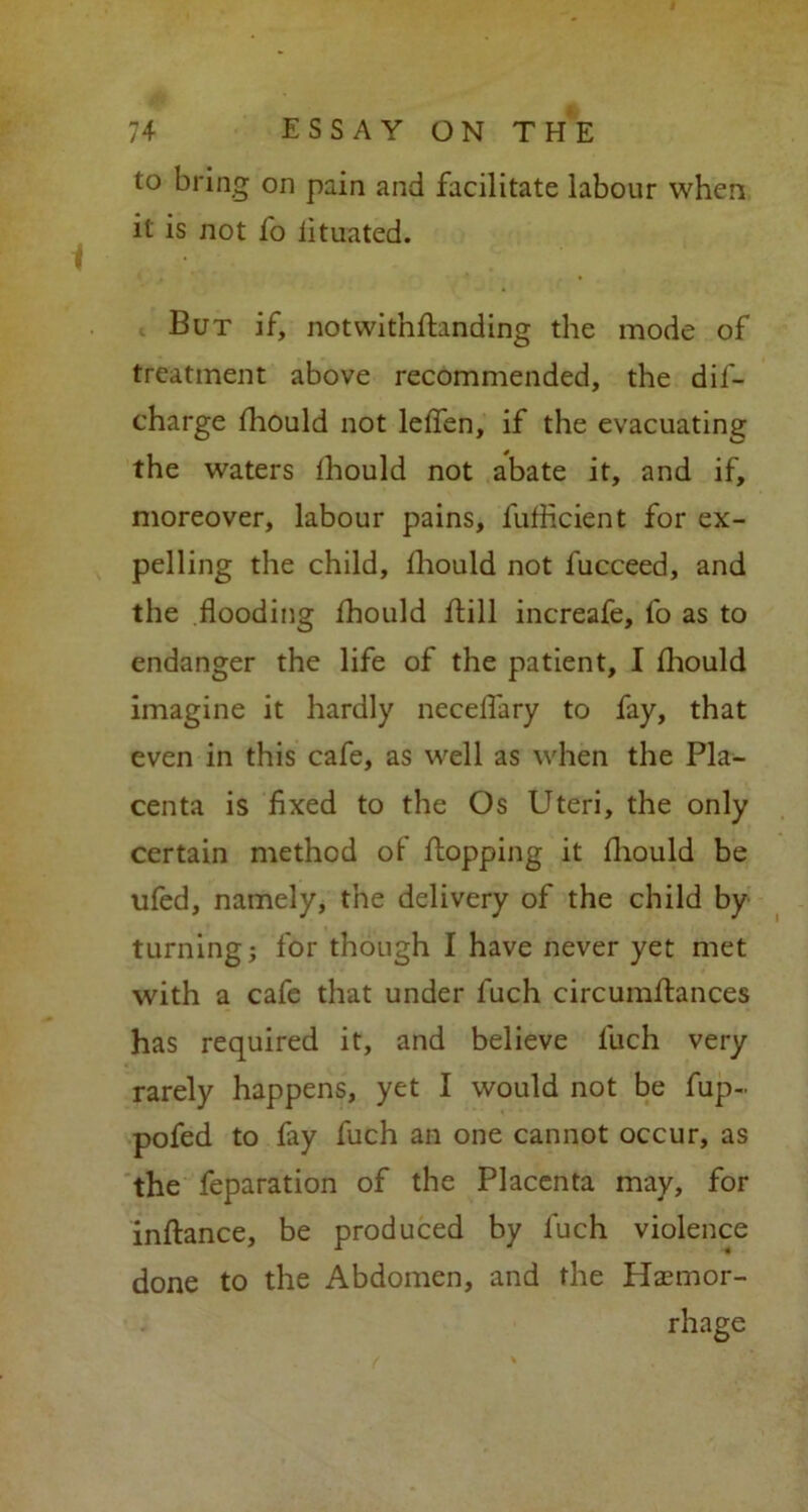 to bring on pain and facilitate labour when it is not fo fituated. But if, notwitnflanding the mode of treatment above recommended, the dif- charge fhould not leffen, if the evacuating the waters fhould not abate it, and if, moreover, labour pains, fuflicient for ex- pelling the child, Ihould not fucceed, and the flooding fhould ftill increafe, fo as to endanger the life of the patient, I fhould imagine it hardly necelfary to fay, that even in this cafe, as well as when the Pla- centa is fixed to the Os Uteri, the only certain method of flopping it fhould be ufed, namely, the delivery of the child by turning; for though I have never yet met with a cafe that under fuch circumftances has required it, and believe fuch very rarely happens, yet I would not be fup- pofed to fay fuch an one cannot occur, as the feparation of the Placenta may, for inflance, be produced by fuch violence done to the Abdomen, and the Haemor- rhage