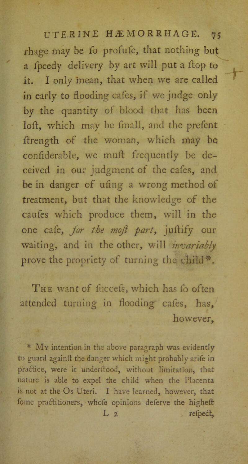 rhage may be fo profufe, that nothing but a fpeedy delivery by art will put a flop to it. I only mean, that when we are called in early to flooding cafes, if we judge only by the quantity of blood that has been loft, which may be fmall, and the prefent ftrength of the woman, which may be confiderable, we muft frequently be de- ceived in our judgment of the cafes, and be in danger of uiing a wrong method of treatment, but that the knowledge of the caufes which produce them, will in the one cafe, for the moft parti juftify our waiting, and in the other, will invariably prove the propriety of turning the child*. The want of fuccefs, which has fo often attended turning in flooding cafes, has, however, * My intention in the above paragraph was evidently to guard againft the danger which might probably arife in practice, were it underftood, without limitation, that nature is able to expel the child when the Placenta is not at the Os Uteri. I have learned, however, that fome pradlitioners, whofe opinions deferve the higheft L 2 relpedt.