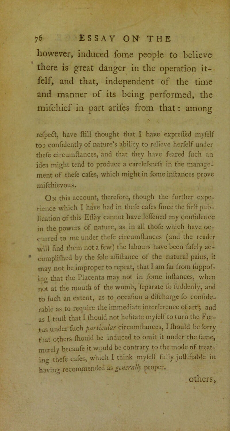 however, induced fome people to believe there is great danger in the operation it- felf, and that, independent of the time and manner of its being performed, the mifchief in part arifes from that: among \ refpect, have (till thought that I have exprefled myfelf toa confidently of nature’s ability to relieve herfelf under thefe circumftances, and that they have feared fuch an idea might tend to produce a carelefsnefs in the manage- ment of thefe cafes, which might in fome inftances prove mifchievous. On this account, therefore, though the further expe- rience which I have had in. thefe cafes fince the firft pub- lication of this Efi’ay cannot have Jeflened my confidence in the powers of nature, as in all thofe which have oc- curred to me under thefe circumftances (and the reader will find them not a few) the labours have been fafely ac- compliftied by the foie aftiftance of the natural pains, it may not be improper to repeat, that I am far from fuppof- ing that the Placenta may not in fome inftances, when not at the mouth of the womb, feparate fo fuddenly, and to fuch an extent, as to occafion a difeharge fo confide- rable as to require the immediate interference of art; and as I truft that I {hould not hefitate myfelf to turn the Foe- tus under fuch particular circumftances, I {hould be forry that others {hould be induced to omit it under the fame, merely becaufe it would be contrary to the mode of treat- ing thefe cafes, which 1 think myfelf fully juftifiable in having recommended as generally proper. others.