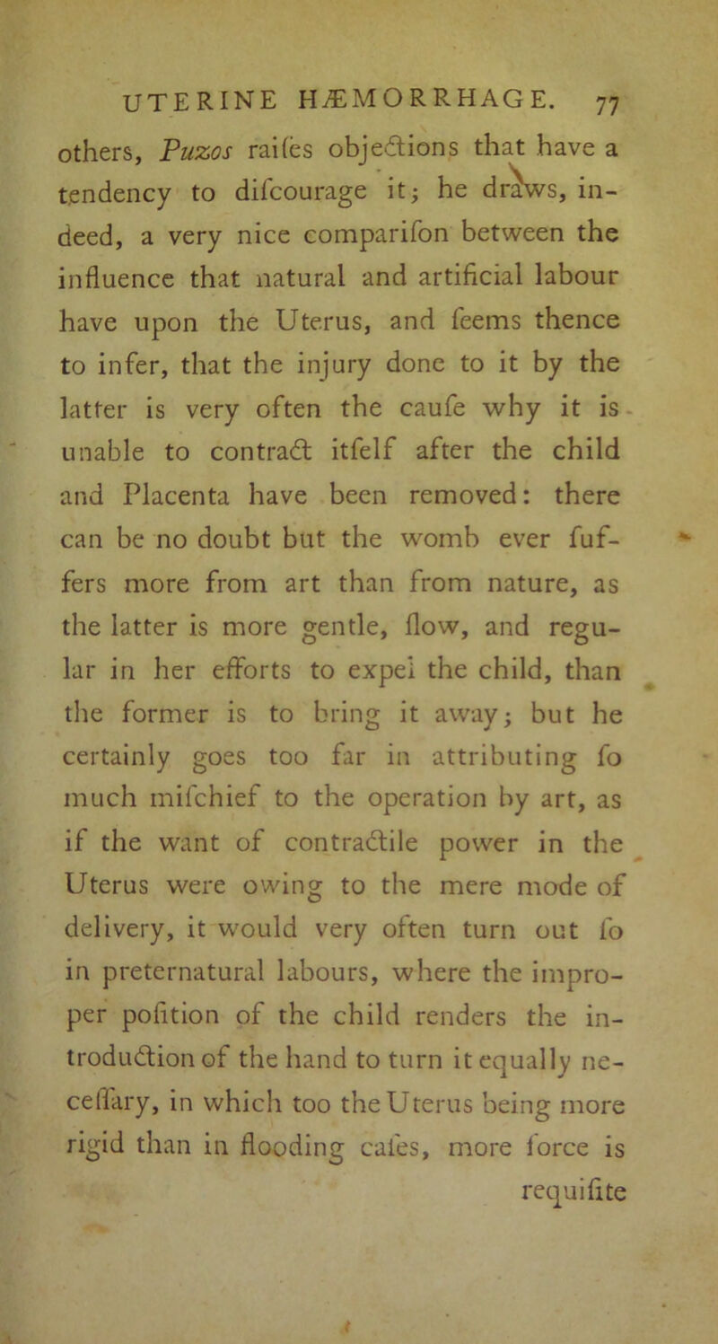 others, Puzos railes objedions that have a tendency to diicourage it; he dr^ws, in- deed, a very nice companion between the influence that natural and artificial labour have upon the Uterus, and feems thence to infer, that the injury done to it by the latter is very often the caufe why it is unable to con trad itfelf after the child and Placenta have been removed: there can be no doubt but the womb ever buf- fers more from art than from nature, as the latter is more gentle, flow, and regu- lar in her efforts to expel the child, than the former is to bring it away; but he certainly goes too far in attributing fo much mifchief to the operation by art, as if the want of contradile power in the Uterus were owing to the mere mode of delivery, it would very often turn out fo in preternatural labours, where the impro- per poiition of the child renders the in- trodudion of the hand to turn it equally ne- ceflary, in which too the Uterus being more rigid than in flooding cafes, more force is requifite