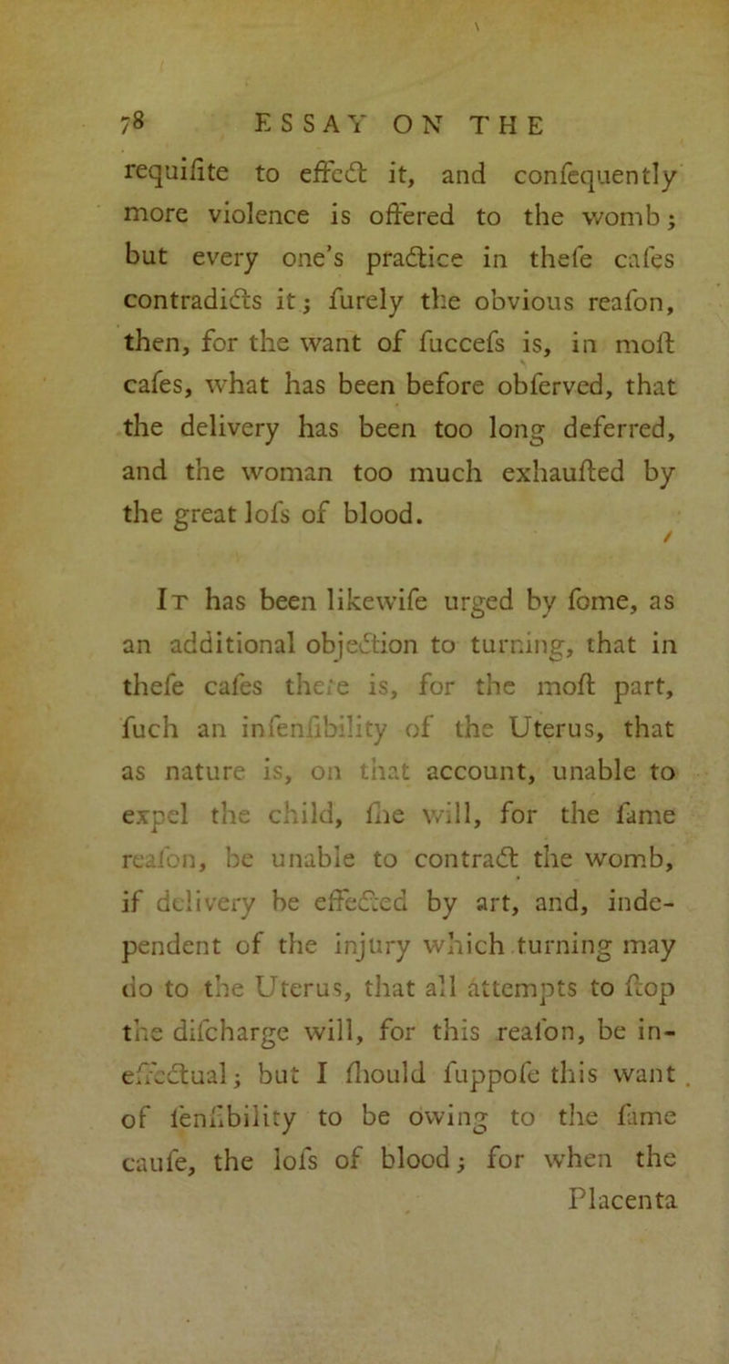 requilite to effect it, and confequently more violence is offered to the womb; but every one’s practice in thefe cafes contradicts it; furely the obvious reafon, then, for the want of fuccefs is, in moft cafes, what has been before obferved, that the delivery has been too long deferred, and the woman too much exhauffed by the great lofs of blood. It has been likewife urged by feme, as an additional objection to turning, that in thefe cafes there is, for the moft part, fuch an infeniibikty of the Uterus, that as nature is, on that account, unable to expel the child, fhe will, for the fame reafon, be unable to contract the womb, if delivery be effected by art, and, inde- pendent of the injury which turning may do to the Uterus, that all attempts to ftop the dilcharge will, for this reafon, be in- effectual; but I Ihould fuppofe this want of fenfbility to be owing to the fame caufe, the lofs of blood; for when the Placenta