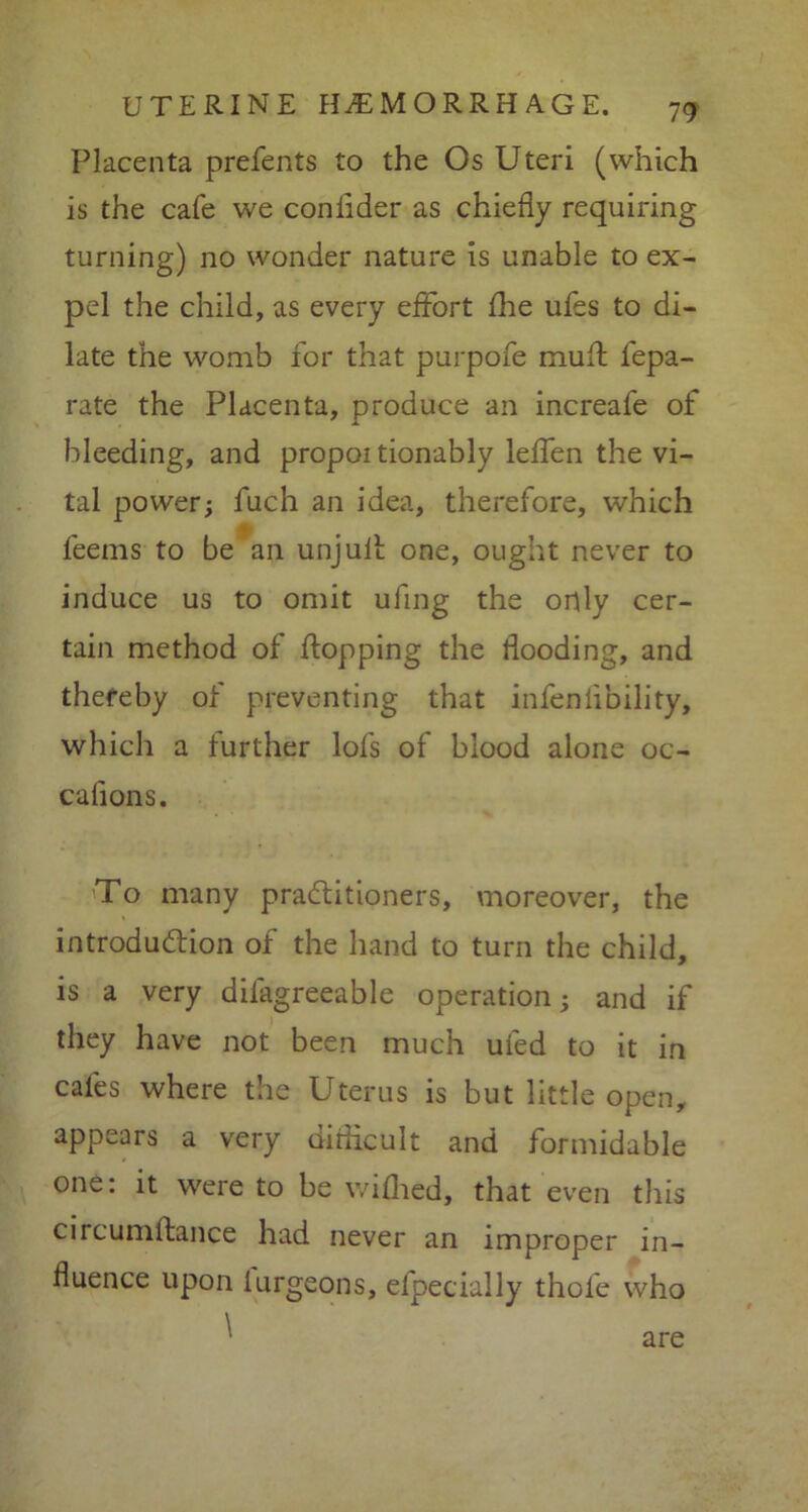 Placenta prefents to the Os Uteri (which is the cafe we coniider as chiefly requiring turning) no wonder nature is unable to ex- pel the child, as every effort fhe ufes to di- late the womb for that purpofe mufl fepa- rate the Placenta, produce an increafe of bleeding, and propoi tionably leffen the vi- tal power; fuch an idea, therefore, which feems to be an unjuit one, ought never to induce us to omit ufing the only cer- tain method of flopping the flooding, and thereby of preventing that infen Ability, which a further lofs of blood alone oc- cafions. 'To many practitioners, moreover, the introduction of the hand to turn the child, is a very diiagreeable operation; and if they have not been much ufed to it in cafes where the Uterus is but little open, appears a very difficult and formidable one: it were to be wifhed, that even this circumftance had never an improper in- fluence upon lurgeons, efpecially thofe who \ are