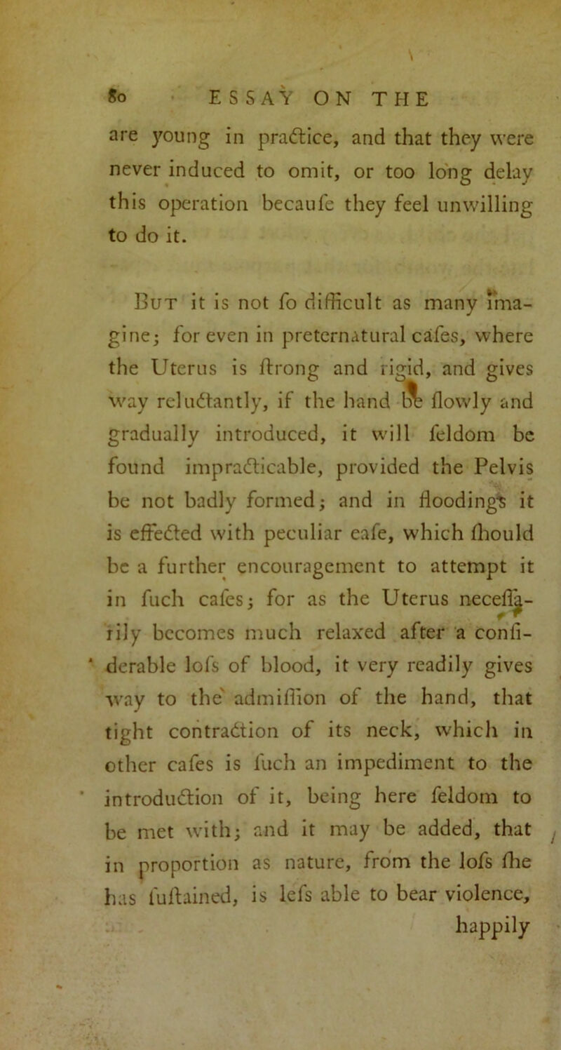 \ are young in practice, and that they were never induced to omit, or too long delay this operation becaufe they feel unwilling to do it. But it is not fo difficult as many ima- gine; for even in preternatural cafes, where the Uterus is ftrong and rigid, and gives way reluctantly, if the hand Ik? flowly and gradually introduced, it will feldom be found impracticable, provided the Pelvis be not badly formed; and in floodings it is effected with peculiar eafe, which fhould be a further encouragement to attempt it in fuch cafes; for as the Uterus neceffa- tily becomes much relaxed after a conli- * durable lots of blood, it very readily gives way to the admiffion of the hand, that tight contraction of its neck, which in other cafes is luch an impediment to the introduction of it, being here feldom to be met with; and it may be added, that in proportion as nature, from the lofs fhe has luftained, is lefs able to bear violence, happily