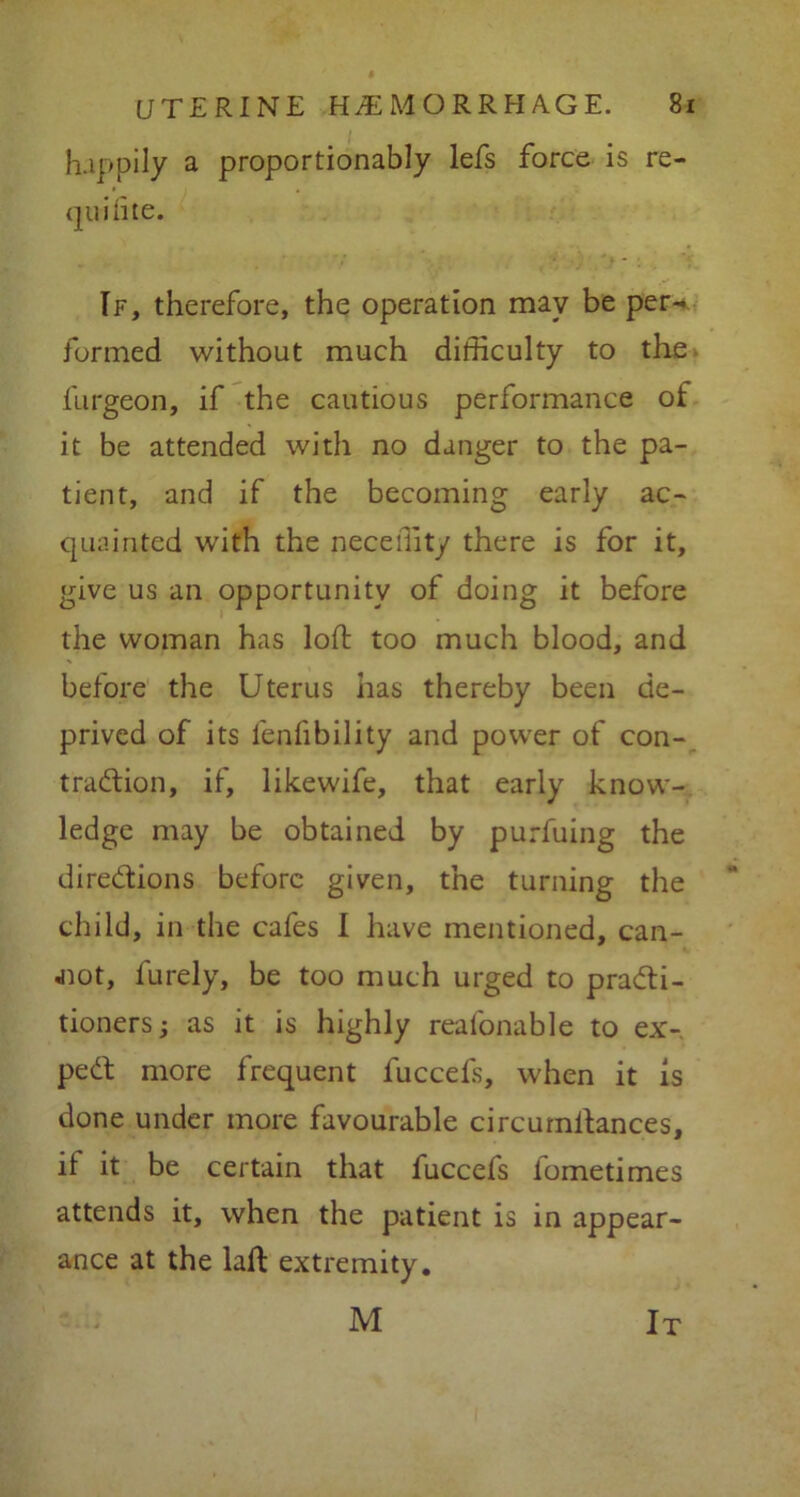 happily a proportionably lefs force is re- quifite. If, therefore, the operation may be per-* formed without much difficulty to the furgeon, if the cautious performance of it be attended with no danger to the pa- tient, and if the becoming early ac- quainted with the neceffity there is for it, give us an opportunity of doing it before the woman has loft too much blood, and before the Uterus has thereby been de- prived of its lenfibility and power of con- traction, if, likewife, that early know- ledge may be obtained by purfuing the directions before given, the turning the child, in the cafes I have mentioned, can- not, furely, be too much urged to practi- tioners ; as it is highly reafonable to ex- peCt more frequent fuccefs, when it is done under more favourable circurnltances, if it be certain that fuccefs lometimes attends it, when the patient is in appear- ance at the lalt extremity. M It