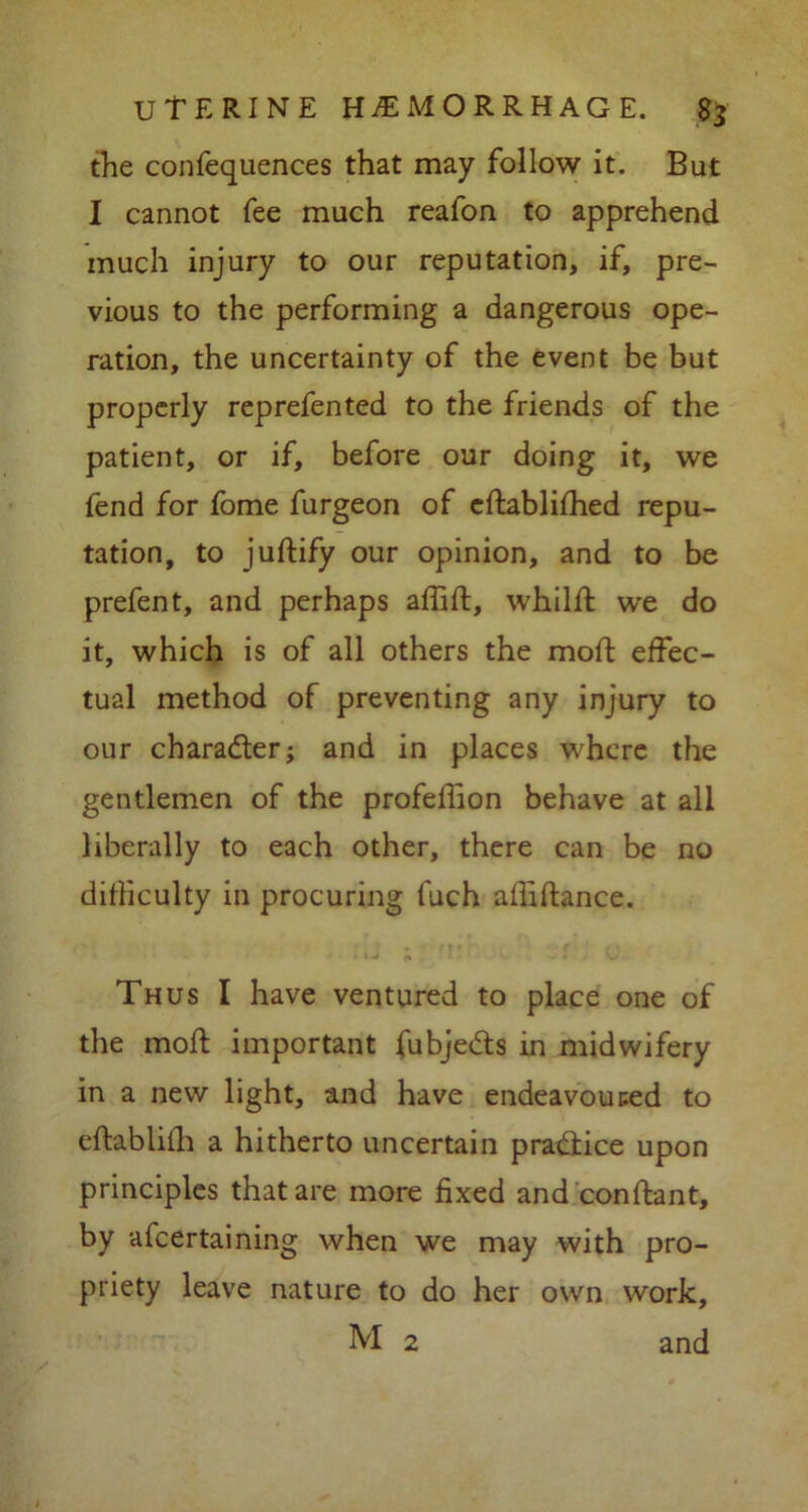 the confequences that may follow it. But I cannot fee much reafon to apprehend much injury to our reputation, if, pre- vious to the performing a dangerous ope- ration, the uncertainty of the event be but properly reprefented to the friends of the patient, or if, before our doing it, we fend for fome furgeon of edablifhed repu- tation, to judify our opinion, and to be prefent, and perhaps affid, whild we do it, which is of all others the mod: effec- tual method of preventing any injury to our character; and in places where the gentlemen of the profeffion behave at all liberally to each other, there can be no difficulty in procuring fuch abidance. Thus I have ventured to place one of the mod important fubjedts in midwifery in a new light, and have endeavoured to eftablifh a hitherto uncertain practice upon principles that are more fixed and con dan t, by afeertaining when we may with pro- priety leave nature to do her own work, M 2 and