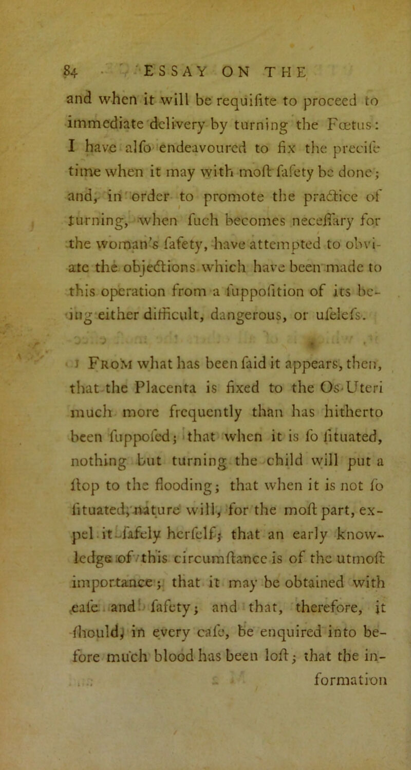 and when it will be requifite to proceed to immediate delivery by turning the Foetus : I have alfo endeavoured to fix the precite time when it may with moft fafety be done; and, in order to promote the practice of turning, when fuch becomes necefiary for the woman’s fafety, have attempted to obvi- ate the objections which have been made to this operation from a l'uppofition of its be- ing either difficult, dangerous, or ufelefs. * 1 From what has beenfaid it appears, then, that the Placenta is fixed to the Os-Uteri much more frequently than has hitherto been fuppofed; that when it is fo lituated, nothing but turning the child will put a Hop to the flooding; that when it is not fo lituated; nature will, for the moH part, ex- pel it - fafely herfclf; that an early know- ledge :of'this circumftancc is of the utmofi: importance; that it may be obtained with ,eafe and fafety; and that, therefore, it fhould} in every calc, be enquired into be- fore much blood has been loH; that the in- . formation