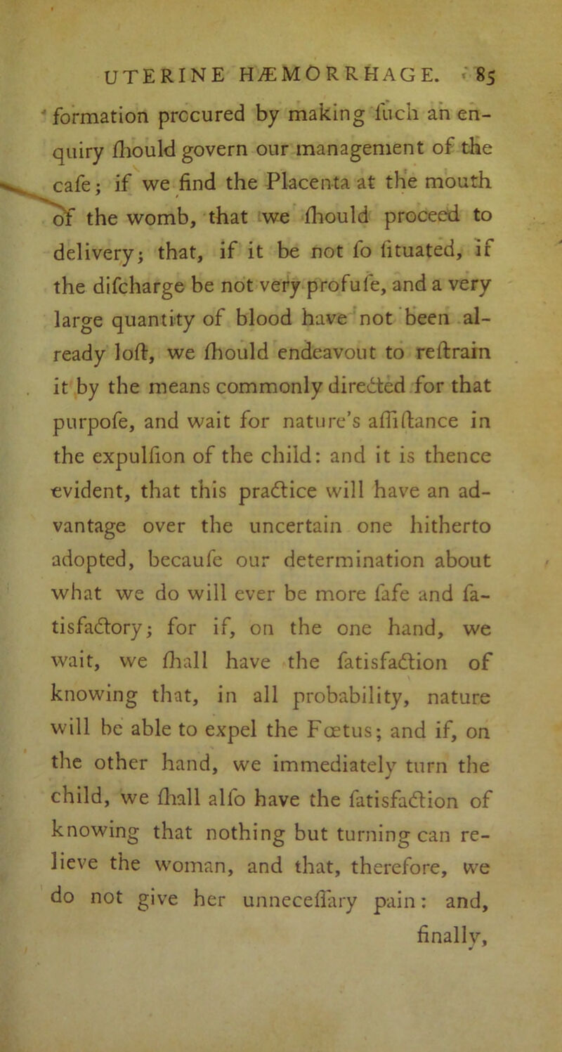 formation procured by making llich an en- quiry fliould govern our management of the cafe; if we find the Placenta at the mouth of the womb, that we fliould proceed to delivery; that, if it be not fo fituated, if the difcharge be not very profufe, and a very large quantity of blood have not been al- ready loft, we fhould endeavout to reftrain it by the means commonly directed for that purpofe, and wait for nature’s afiiftance in the expulfion of the child: and it is thence evident, that this practice will have an ad- vantage over the uncertain one hitherto adopted, becaufe our determination about what we do will ever be more fafe and fa- tisfa&ory; for if, on the one hand, we wait, we ftiall have the fatisfa&ion of knowing that, in all probability, nature will be able to expel the Foetus; and if, on the other hand, we immediately turn the child, we fliall alfo have the fatisfa&ion of knowing that nothing but turning can re- lieve the woman, and that, therefore, we do not give her unneceflary pain: and, finallv.