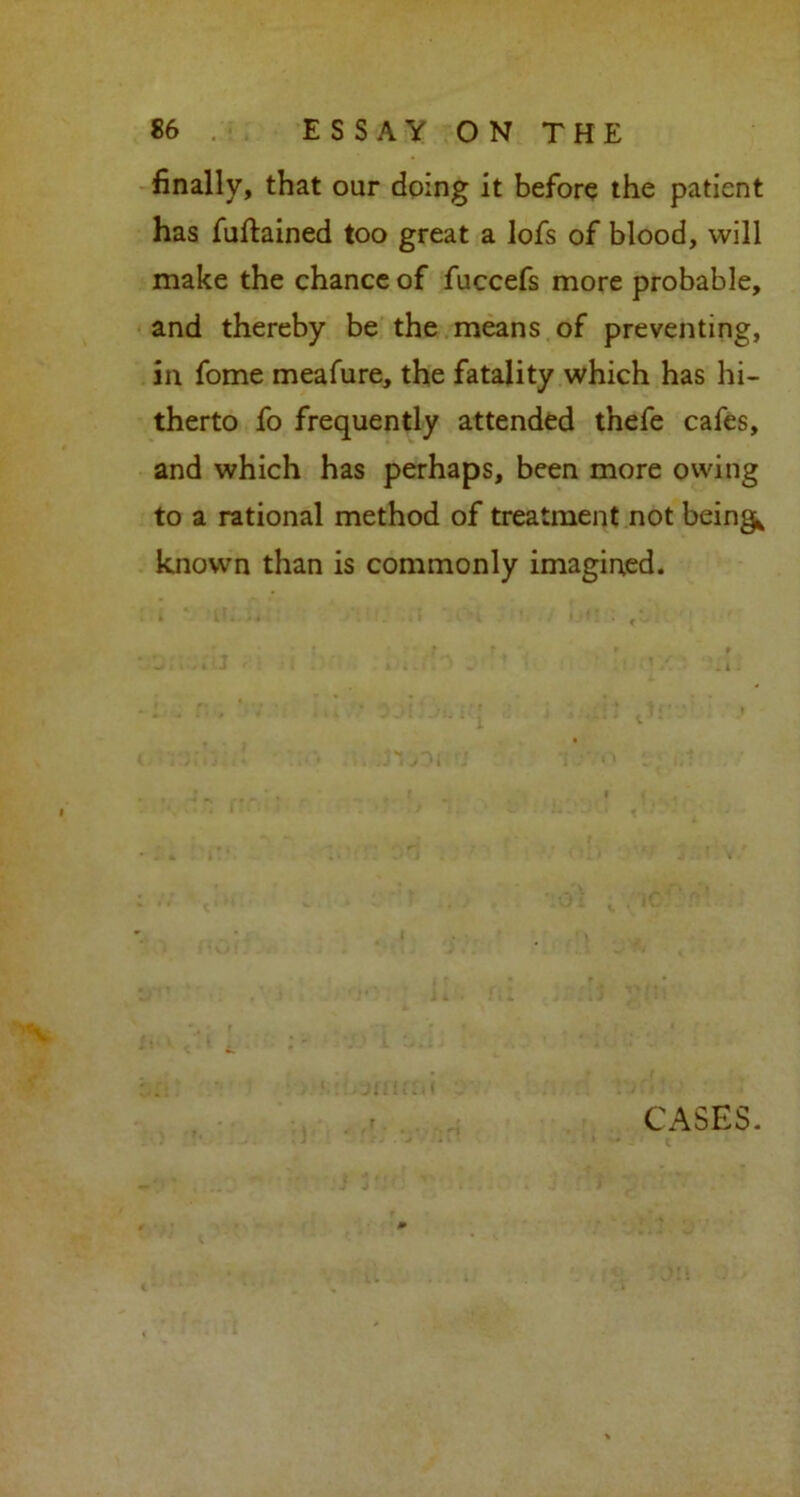 finally, that our doing it before the patient has fuftained too great a lofs of blood, will make the chance of fuccefs more probable, and thereby be the means of preventing, in fome meafure, the fatality which has hi- therto fo frequently attended thefe cafes, and which has perhaps, been more owing to a rational method of treatment not beings known than is commonly imagined. Jl