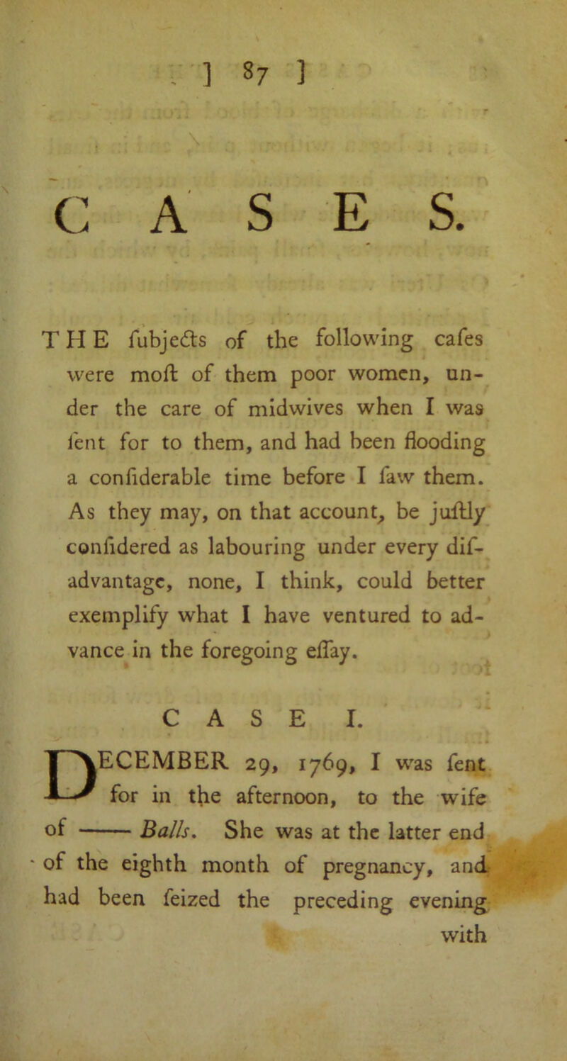 CASE S. T H E fubjedts of the following cafes were molt of them poor women, un- der the care of midwives when I was lent for to them, and had been flooding a confiderable time before I law them. As they may, on that account, be juftly confidered as labouring under every dif- advantagc, none, I think, could better exemplify what I have ventured to ad- vance in the foregoing effay. CASE I. December 29, 1769, 1 was fent for in the afternoon, to the wife of Balls. She was at the latter end * of the eighth month of pregnancy, and had been feized the preceding evening with