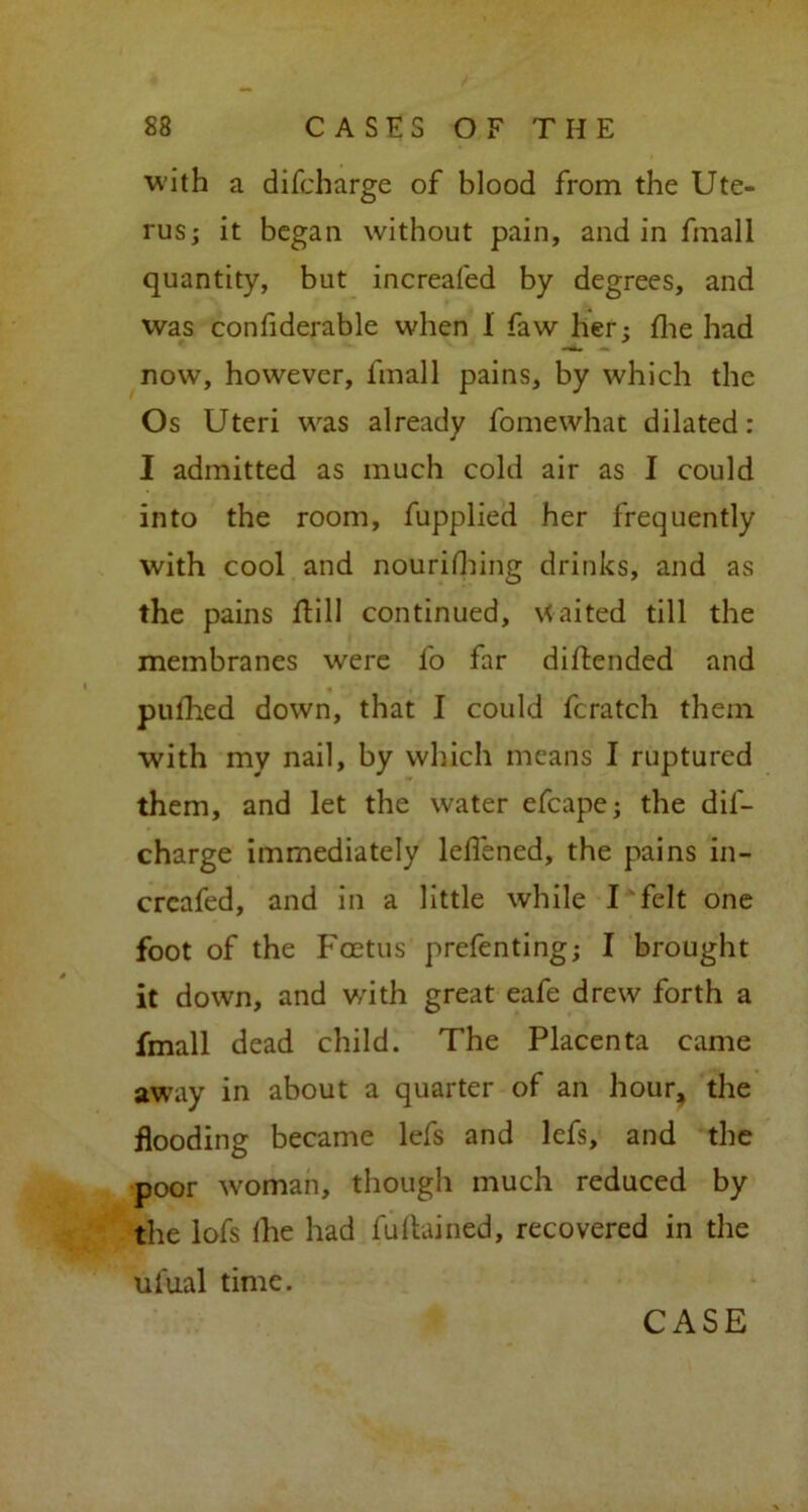with a difcharge of blood from the Ute- rus; it began without pain, and in fmall quantity, but increafed by degrees, and was confiderable when 1 faw her; fhe had now, however, fmall pains, by which the Os Uteri was already fomewhat dilated: I admitted as much cold air as I could into the room, fupplied her frequently with cool and nourishing drinks, and as the pains fiill continued. Waited till the membranes were fo far diftended and pufhed down, that I could fcratch them with my nail, by which means I ruptured them, and let the water efcape; the dif- charge immediately leflened, the pains in- creafed, and in a little while I felt one foot of the Foetus prefenting; I brought it down, and writh great eafe drew forth a fmall dead child. The Placenta came away in about a quarter of an hour, the flooding became lefs and lefs, and the poor woman, though much reduced by the lofs lhe had fultained, recovered in the ufual time. CASE
