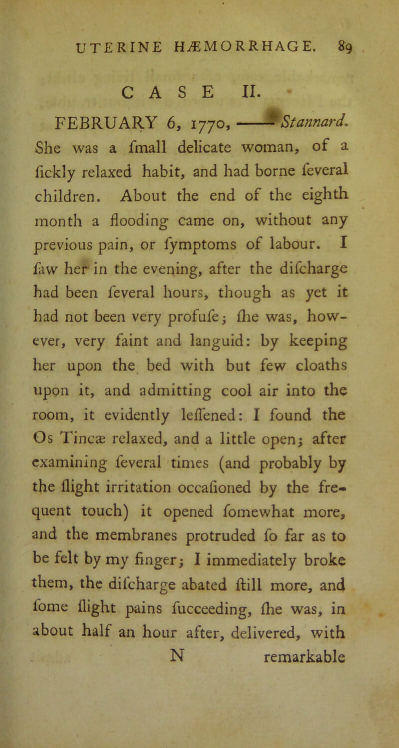 CASE II. FEBRUARY 6, 1770, -'Stannard. She was a fmall delicate woman, of a lickly relaxed habit, and had borne feveral children. About the end of the eighth month a flooding came on, without any previous pain, or fymptoms of labour. I faw her in the evening, after the difcharge had been feveral hours, though as yet it had not been very profufe; fhe was, how- ever, very faint and languid: by keeping her upon the bed with but few cloaths upon it, and admitting cool air into the room, it evidently leflfened: I found the Os Tinea? relaxed, and a little open; after examining feveral times (and probably by the flight irritation occafioned by the fre- quent touch) it opened fomewhat more, and the membranes protruded fo far as to be felt by my finger; I immediately broke them, the dilcharge abated ftili more, and fome flight pains fucceeding, fhe was, in about half an hour after, delivered, with N remarkable
