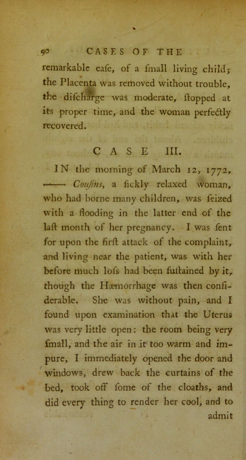 remarkable eafe, of a fmall living child; the Placenta was removed without trouble, the difeharge was moderate, flopped at its proper time, and the woman perfectly recovered. CASE III. IN the morning of March 12, 1772, — Can fins, a fickly relaxed woman, who had borne many children, was feized with a flooding in the latter end of the lafl: month of her pregnancy. I was fent for upon the firfl attack of the complaint, and living near the patient, was with her before much lofs had been fultained by it, though the Haemorrhage was then confi- derable. She was without pain, and I found upon examination that the Uterus was very little open: the room being very fmall, and the air in it too warm and im- pure, I immediately opened the door and windows, drew back the curtains of the bed, took off* fome of the cloaths, and did every thing to render her cool, and to admit