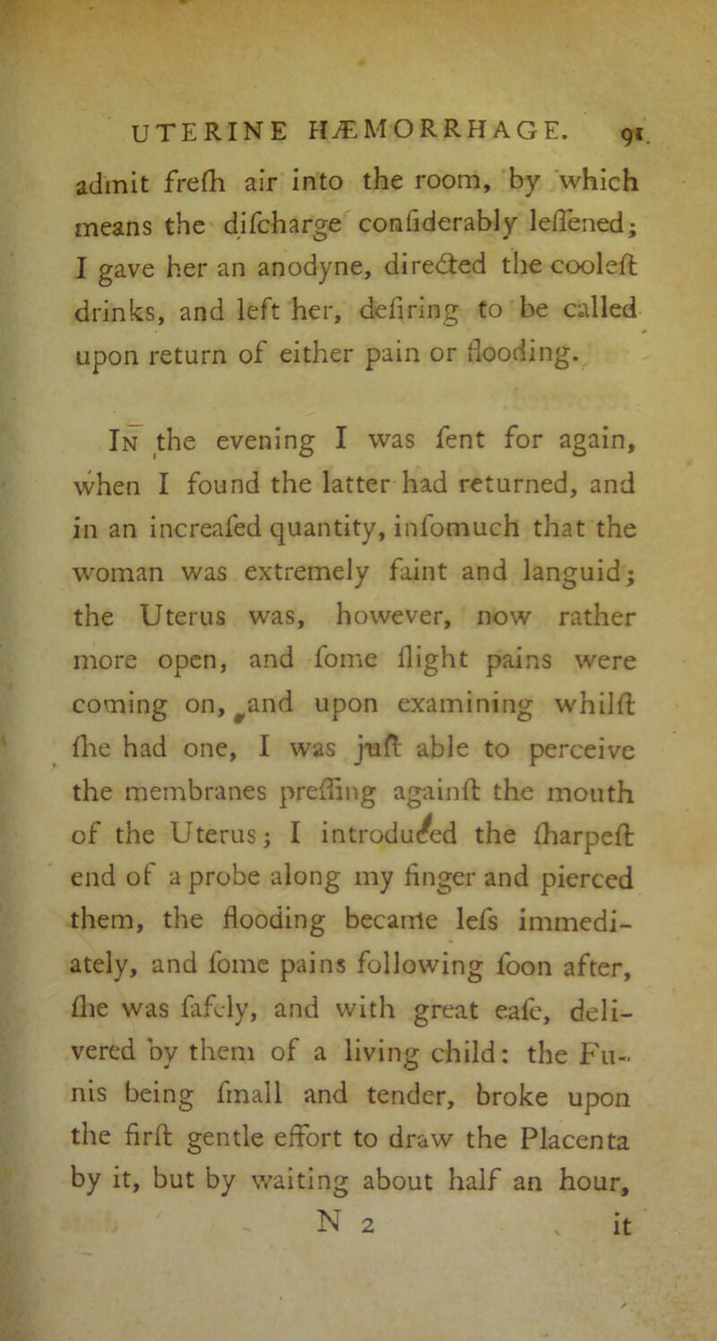 9*. admit frefh air into the room, by which means the difcharge confiderably leffened; I gave her an anodyne, directed the cooled: drinks, and left her, defiring to be called upon return of either pain or hooding. In the evening I was fent for again, when I found the latter had returned, and in an increafed quantity, infomuch that the woman was extremely faint and languid; the Uterus was, however, now rather more open, and fome fight pains were coming on, ^and upon examining whild {he had one, I was juft able to perceive the membranes prefting again ft: the mouth of the Uterus; I introduced the {harped end of a probe along my finger and pierced them, the flooding became lefs immedi- ately, and fome pains following foon after, die was fafely, and with great eafe, deli- vered by them of a living child: the Fu- nis being finall and tender, broke upon the fird gentle effort to draw the Placenta by it, but by waiting about half an hour, N 2 , it