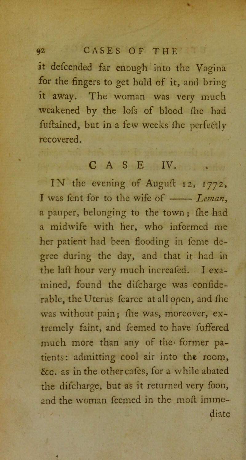 it defcended far enough into the Vagina for the fingers to get hold of it, and bring it away. The woman was very much weakened by the lofs of blood fhe had fuftained, but in a few weeks lhe perfectly recovered. CASE IV. IN the evening of Auguft 12, 1772, I was fent for to the wife of Leman, a pauper, belonging to the town; fhe had a midwife with Her, who informed me her patient had been flooding in fome de- gree during the day, and that it had in the lad hour very much increafed. I exa- mined, found the difcharge was confide- rable, the Uterus fcarce at all open, and fhe was without pain; file was, moreover, ex- tremely faint, and fccmed to have fuffered much more than any of the former pa- tients: admitting cool air into the room, &c. as in the othercafes, for a while abated the difcharge, but as it returned very foon, and the woman feetned in the mod imme- diate