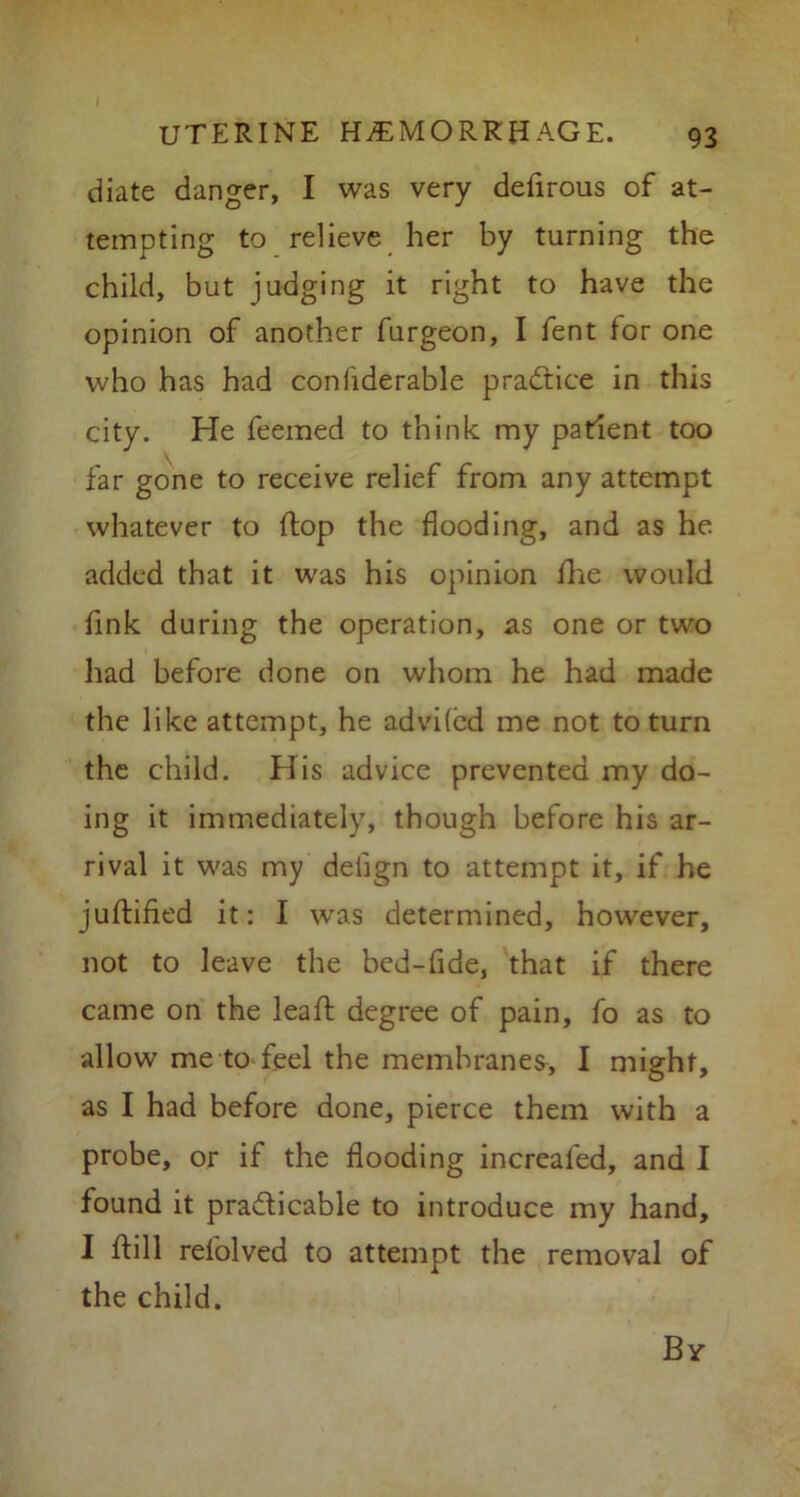 diate danger, I was very defirous of at- tempting to relieve her by turning the child, but judging it right to have the opinion of another furgeon, I fent for one who has had confiderable practice in this city. He feemed to think my patient too far gone to receive relief from any attempt whatever to (lop the flooding, and as he added that it was his opinion fhe would fink during the operation, as one or two had before done on whom he had made the like attempt, he advifcd me not to turn the child. His advice prevented my do- ing it immediately, though before his ar- rival it was my deiign to attempt it, if he juftified it: I was determined, however, not to leave the bed-fide, that if there came on the lead degree of pain, fo as to allow me to feel the membranes, I might, as I had before done, pierce them with a probe, or if the flooding increafed, and I found it practicable to introduce my hand, I ftill refolved to attempt the removal of the child. By