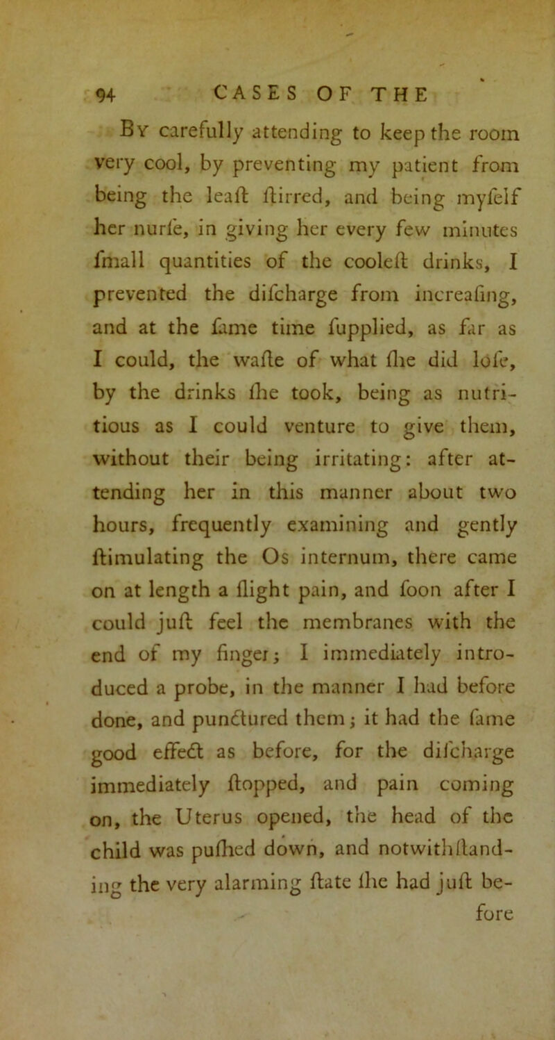 By carefully attending to keep the room very cool, by preventing my patient from being the lead dirred, and being myfelf her nurle, in giving her every few minutes lmall quantities of the cooled; drinks, I prevented the difcharge from increafing, and at the fame time fupplied, as far as I could, the wade of what die did lole, by the drinks die took, being as nutri- tious as I could venture to give them, without their being irritating: after at- tending her in this manner about two hours, frequently examining and gently ftimulating the Os internum, there came on at length a dight pain, and foon after I could jud feel the membranes with the end of my finger; 1 immediately intro- duced a probe, in the manner I had before done, and pundtured them; it had the fame good eifiedt as before, for the difcharge immediately dopped, and pain coming on, the Uterus opened, the head of the child was pudied down, and notwithdand- ing the very alarming date lhe had jud be- fore