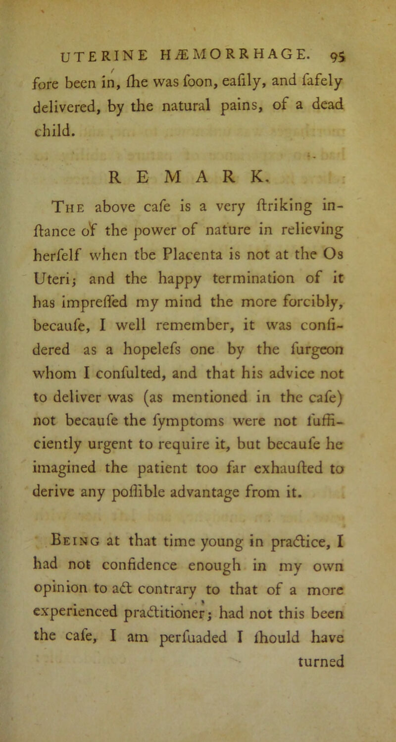 fore been in, fhe was foon, eafily, and fafely delivered, by the natural pains, of a dead child. REMARK. The above cafe is a very ftriking in- ftance o'f the power of nature in relieving herfelf when tbe Placenta is not at the Os Uteri; and the happy termination of it has impreffed my mind the more forcibly, becaufe, I well remember, it was confi- dered as a hopelefs one by the lurgeon whom I confulted, and that his advice not to deliver was (as mentioned in the cafe) not becaufe the fymptoms were not l'uffi- ciently urgent to require it, but becaufe he imagined the patient too far exhaufted to derive any poflible advantage from it. Being at that time young in practice, I had not confidence enough in my own opinion to adt contrary to that of a more • , . | experienced practitioner; had not this been the cafe, I am perfuaded I lhould have turned