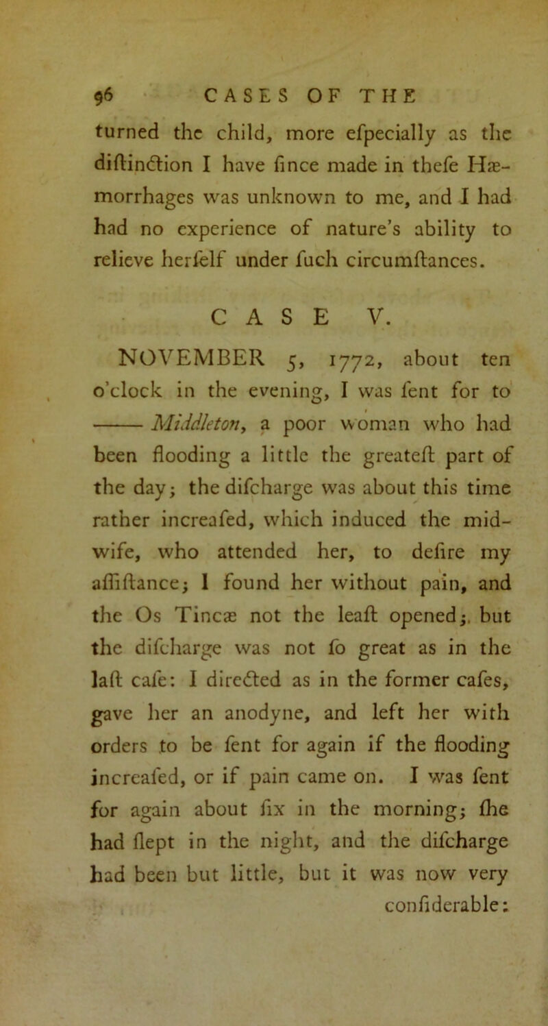 turned the child, more efpecially as the diftincflion I have fince made in thefe Hae- morrhages was unknown to me, and I had had no experience of nature’s ability to relieve herl'elf under fuch circumftances. CASE V. NOVEMBER 5, 1772, about ten o’clock in the evening, I was lent for to Middleton, a poor woman who had been flooding a little the greated part of the day; the difcharge was about this time rather increafed, which induced the mid- wife, who attended her, to defire my afliftance; 1 found her without pain, and the Os Tineas not the lead; opened;, but the difcharge was not fo great as in the lad cafe: I directed as in the former cafes, gave her an anodyne, and left her with orders to be fent for again if the flooding increafed, or if pain came on. I was fent for again about fix in the morning; fhe had flept in the night, and the difcharge had been but little, but it was now very confiderable: