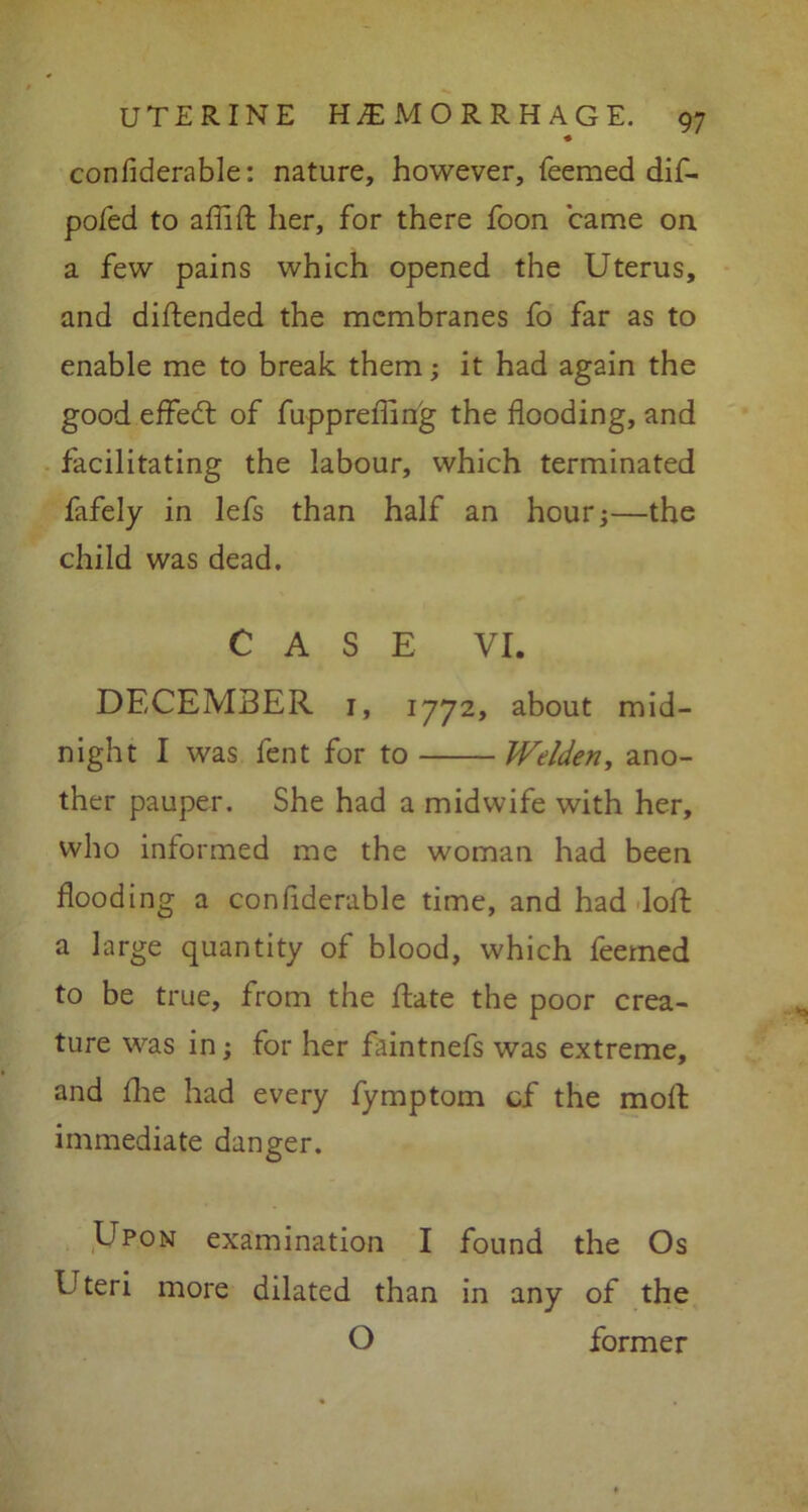 confiderable: nature, however, Teemed dif- pofed to afiifl: her, for there Toon came on. a few pains which opened the Uterus, and diftended the membranes fo far as to enable me to break them; it had again the good effedt of fupprefiing the flooding, and facilitating the labour, which terminated fafely in lefs than half an hour;—the child was dead. CASE VI. DECEMBER 1, 1772, about mid- night I was fent for to IVelden, ano- ther pauper. She had a midwife with her, who informed me the woman had been flooding a confiderable time, and had loft a large quantity of blood, which feemed to be true, from the ftate the poor crea- ture was in; for her faintnefs was extreme, and flie had every fymptom cf the molt immediate danger. Upon examination I found the Os Uteri more dilated than in any of the O former