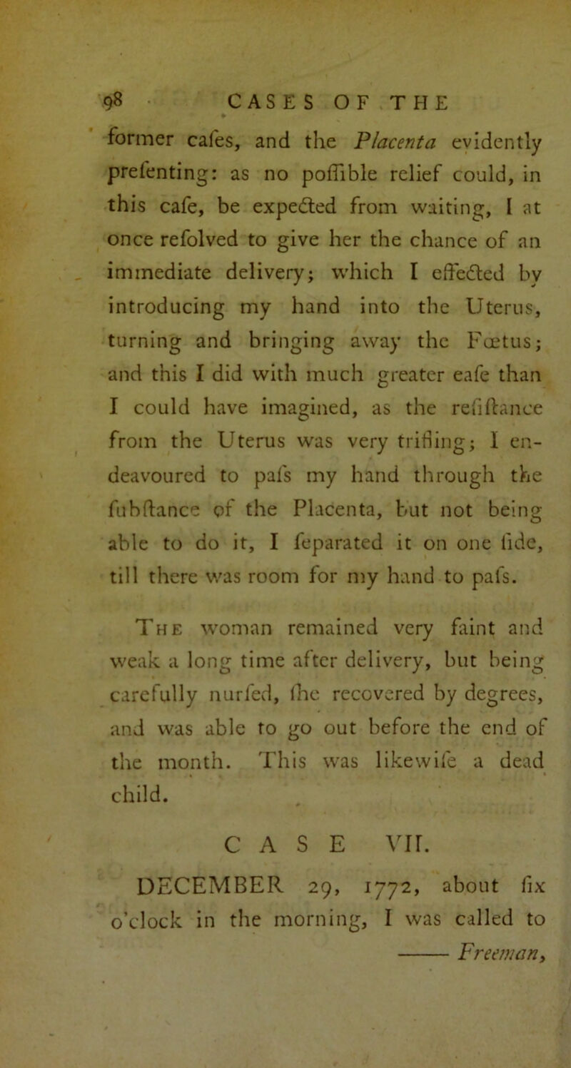 * former cafes, and the Placenta evidently prefenting: as no pofiible relief could, in this cafe, be expected from waiting, l at once refolved to give her the chance of an immediate delivery; which I eftedted bv introducing my hand into the Uterus, turning and bringing away the Foetus; and this I did with much greater eafe than I could have imagined, as the refinance from the Uterus was very trifling; I en- deavoured to pafs my hand through the fubftance of the Placenta, but not being able to do it, I feparated it on one fide, till there was room for my hand to pafs. The woman remained very flint and weak a long time after delivery, but being carefully nurfed, (he recovered by degrees, and was able to go out before the end of the month. This was likewife a dead child. CASE vir. DECEMBER 29, 1772, about fix o’clock in the morning, I was called to Freeman,