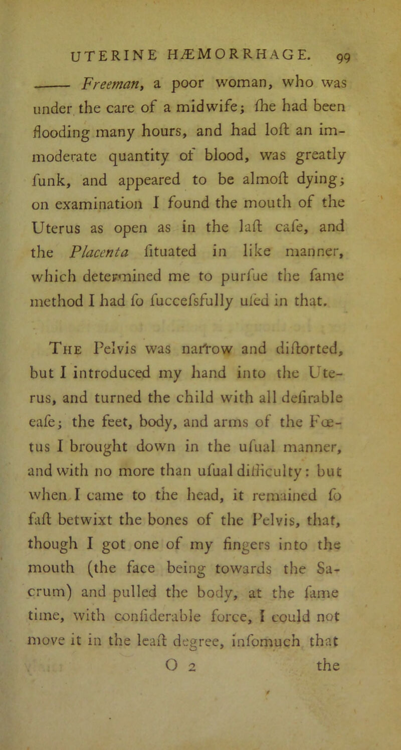 Freeman, a poor woman, who was under the care of a midwife; (he had been flooding many hours, and had loft an im- moderate quantity of blood, was greatly funk, and appeared to be almoft dying; on examination I found the mouth of the Uterus as open as in the laft cafe, and the Placenta fituated in like manner, which determined me to purfue the fame method I had fo fuccefsfully ufed in that. The Pelvis was narrow and diftorted, but I introduced my hand into the Ute- rus, and turned the child with all definable eafe; the feet, body, and arms of the Foe- tus I brought down in the ufual manner, and with no more than ufual difficulty: but when I came to the head, it remained fo faft betwixt the bones of the Pelvis, that, though I got one of my lingers into the mouth (the face being towards the Sa- crum) and pulled the body, at the fame time, with conliderable force, I could not move it in the leaft degree, infomuch that O 2 the