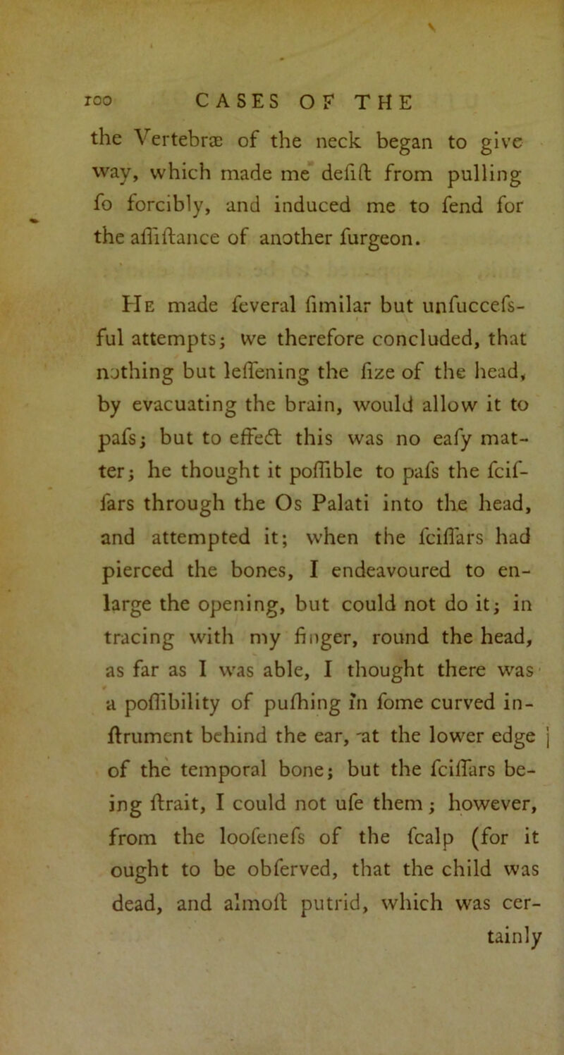 the Vertebrae of the neck began to give way, which made me defift from pulling fo forcibly, and induced me to fend for the afii fiance of another furgeon. He made feveral fimilar but unfuccefs- ful attempts; we therefore concluded, that nothing but leffening the fize of the head, by evacuating the brain, would allow it to pafs; but to effedt this was no eafy mat- ter; he thought it pofhble to pafs the fcif- fars through the Os Palati into the head, and attempted it; when the fciflars had pierced the bones, I endeavoured to en- large the opening, but could not do it; in tracing with my finger, round the head, as far as I was able, I thought there was a poflibility of pufhing in fome curved in- flrumcnt behind the ear, 'at the lower edge of the temporal bone; but the fcilTars be- ing flrait, I could not ufe them; however, from the loofenefs of the fcalp (for it ought to be obferved, that the child was dead, and almofl putrid, which was cer- tainly
