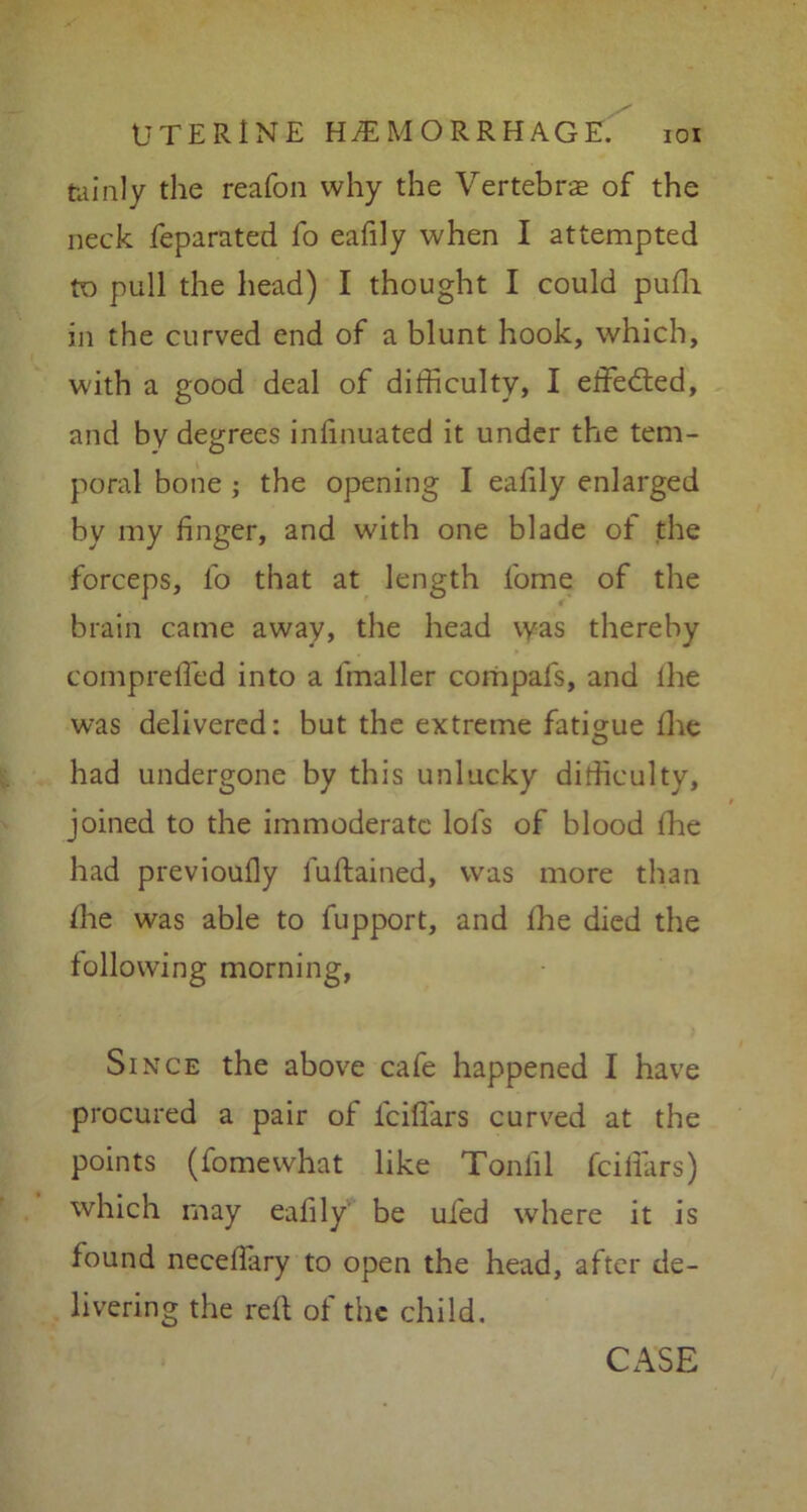 tuinly the reafon why the Vertebrae of the neck feparated fo eafily when I attempted to pull the head) I thought I could pufli in the curved end of a blunt hook, which, with a good deal of difficulty, I effected, and by degrees inlinuated it under the tem- poral bone ; the opening I eafily enlarged by my linger, and with one blade of the forceps, fo that at length fome of the brain came away, the head was thereby compreffed into a lmaller compafs, and lhe was delivered: but the extreme fatigue llie O had undergone by this unlucky difficulty, joined to the immoderate lofs of blood fhe had previoufly luftained, was more than lhe was able to fupport, and lhe died the following morning, Since the above cafe happened I have procured a pair of fcifl'ars curved at the points (fomewhat like Tonlil fcillars) which may eafily be ui'ed where it is found necellary to open the head, after de- livering the red of the child. CASE