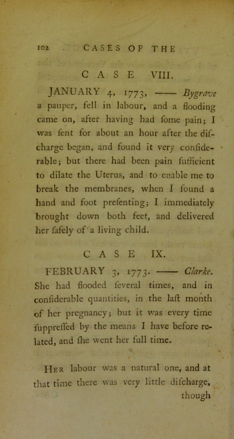 CASE VIII. JANUARY 4, 1773, By grave a pauper, fell in labour, and a flooding came on, after having had fome pain; I was fent for about an hour after the dif- charge began, and found it very conflde- rable; but there had been pain fuflicient to dilate the Uterus, and to enable me to break the membranes, when I found a hand and foot prefenting; I immediately brought down both feet, and delivered her fafely of'a living child. CASE IX. FEBRUARY 3, 1773- Clarke. She had flooded feveral times, and in coniiderable quantities, in the laft month of her pregnancy; but it was every time fuppreflfed by the means I have before re- lated, and flie went her full time. Her labour was a natural one, and at that time there was very little difcharge, though