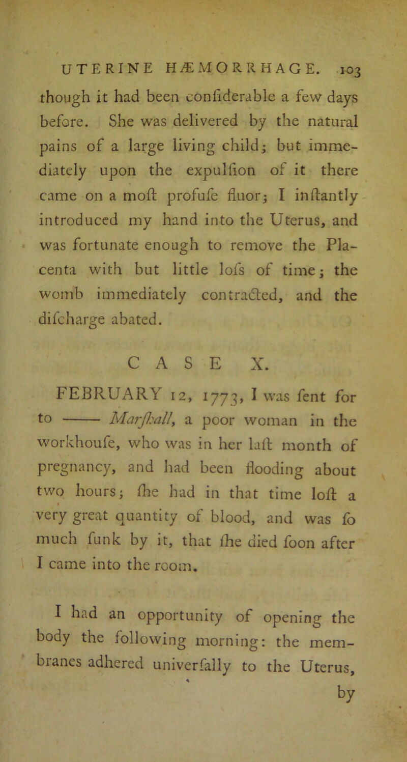 though it had been cOndderable a few days before. She was delivered by the natural pains of a large living child; but imme- diately upon the expullion of it there came on a mod: profufe fluor; I indantly introduced my hand into the Uterus, and was fortunate enough to remove the Pla- centa with but little lofs of time; the womb immediately contracted, and the difcharge abated. CASE X. FEBRUARY 12, 1773, I was fent for to Marfiall, a poor woman in the workhoufe, who was in her lail month of pregnancy, and had been Hooding about two hours; die had in that time lod: a very great quantity of blood, and was fo much funk by it, that the died foon after I came into the room. I had an opportunity of opening the body the following morning: the mem- branes adhered universally to the Uterus, by