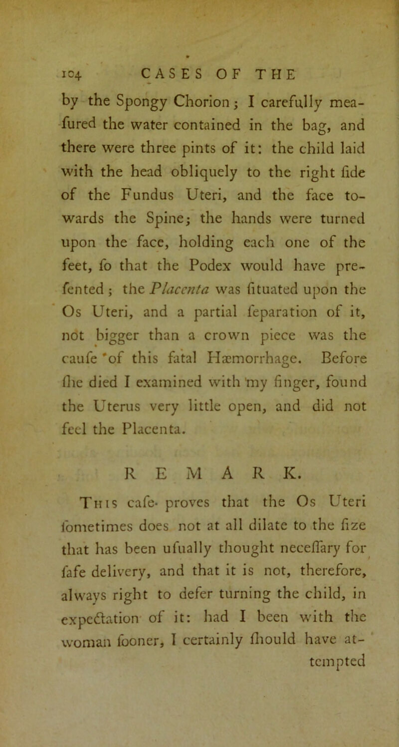 by the Spongy Chorion; I carefully mea- fured the water contained in the bag, and there were three pints of it: the child laid with the head obliquely to the right fide of the Fundus Uteri, and the face to- wards the Spine; the hands were turned upon the face, holding each one of the feet, fo that the Podex would have pre- fented ; the Placenta was fituated upon the Os Uteri, and a partial feparation of it, not bigger than a crown piece was the caufe 'of this fatal Haemorrhage. Before (lie died I examined with my finger, found the Uterus very little open, and did not feel the Placenta. R E M A R K. This cafe- proves that the Os Uteri fometimes does not at all dilate to the fize that has been ulually thought neceffary for lafe delivery, and that it is not, therefore, always right to defer turning the child, in expectation of it: had I been with the woman looner, I certainly fhould have at- tempted