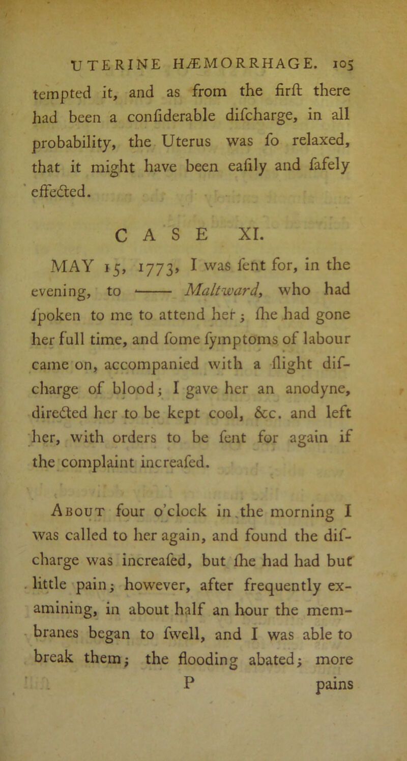 tempted it, and as from the firft there had been a confiderable difcharge, in all probability, the Uterus was fo relaxed, that it might have been eafily and fafely effected. CASE XI. MAY 15, 1773* I was lent for, in the evening, to Malt-ward, who had ipoken to me to attend her; fhe had gone her full time, and fome fymptoms of labour came on, accompanied with a flight dif- charge of blood; I gave her an anodyne, directed her to be kept cool, 6cc. and left her, with orders to be fent for again if the complaint increafed. About four o’clock in.the morning I was called to her again, and found the dif- charge was increafed, but fhe had had but little pain; however, after frequently ex- amining, in about half an hour the mem- branes began to fwell, and I was able to break them; the flooding abated; more P pains