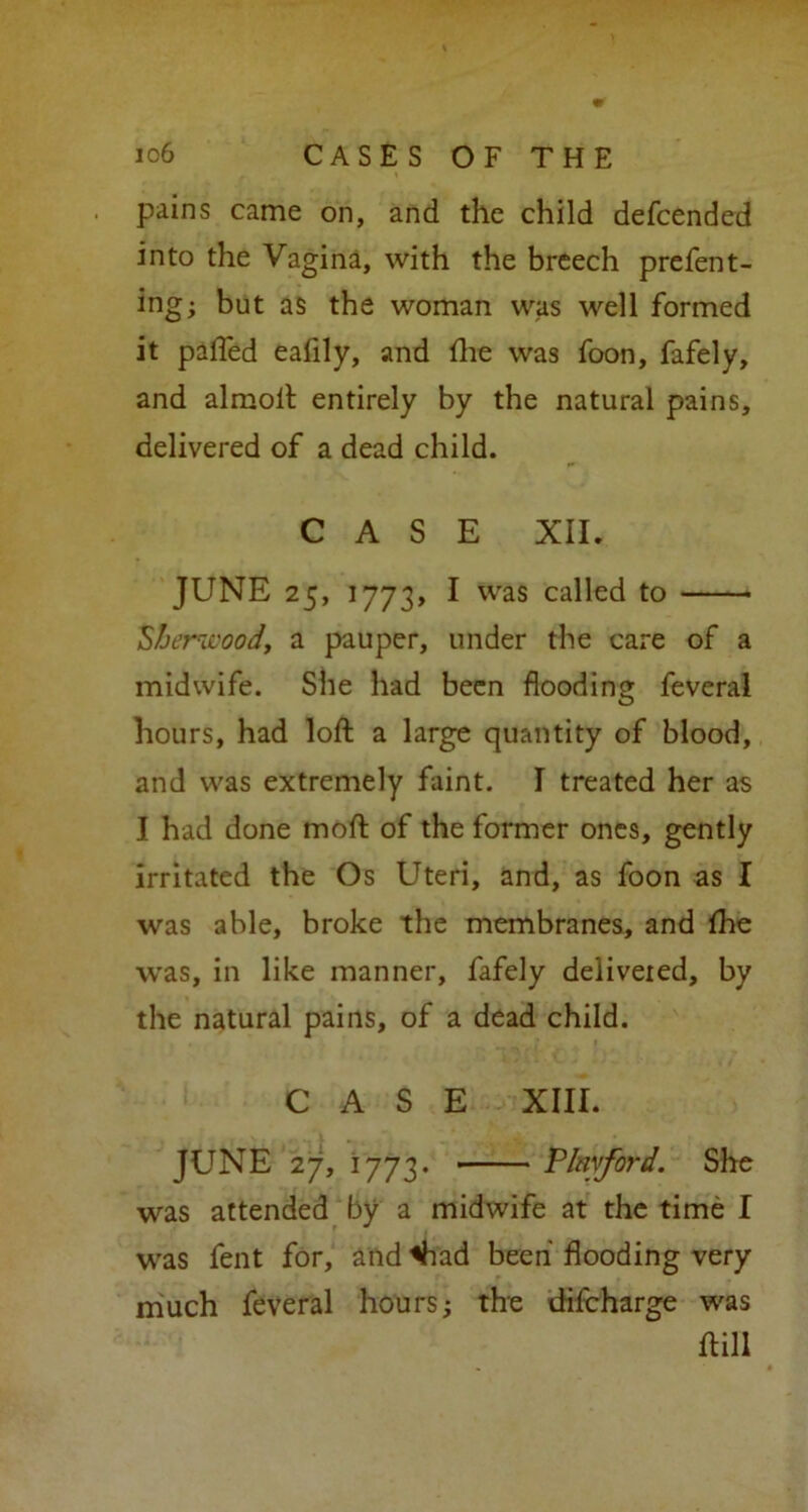 pains came on, and the child defcended into the Vagina, with the breech prefent- ing; but as the woman was well formed it pafled eafily, and die was foon, fafely, and almoft entirely by the natural pains, delivered of a dead child. CASE XII. JUNE 25, 1773, I was called to ■ Sherwood, a pauper, under the care of a midwife. She had been flooding feveral hours, had loft a large quantity of blood, and was extremely faint. I treated her as I had done moft of the former ones, gently irritated the Os Uteri, and, as foon as I was able, broke the membranes, and fhe was, in like manner, fafely deliveied, by the natural pains, of a dead child. CASE XIII. JUNE 27, 1773. V lay ford. She was attended by a midwife at the time I was fent for, and Viad been flooding very much feveral hours; the difcharge was ftill