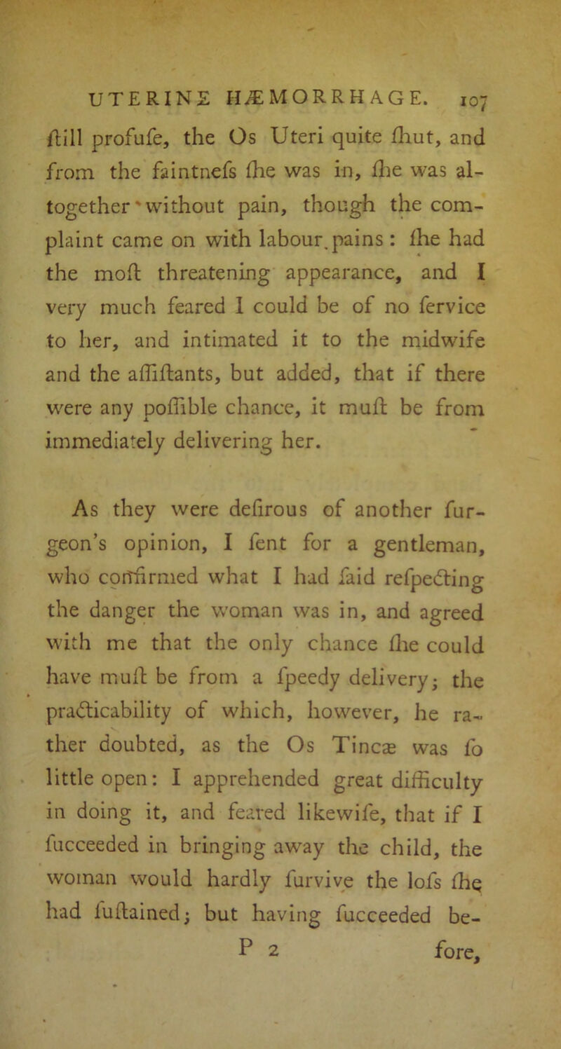 Hill profufe, the Os Uteri quite fhut, and from the faintnefs fhe was in, fhe was al- together ' without pain, though the com- plaint came on with labour, pains: fhe had the mod; threatening appearance, and I very much feared 1 could be of no fervice to her, and intimated it to the midwife and the affiftants, but added, that if there were any poffible chance, it mull be from immediately delivering her. As they were defirous of another fur- geon’s opinion, I fent for a gentleman, who corffirmed what I had faid refpedting the danger the woman was in, and agreed with me that the only chance fhe could have muft be from a fpeedy delivery; the practicability of which, however, he ra- ther doubted, as the Os Tincte was fo little open: I apprehended great difficulty in doing it, and feared likewife, that if I fucceeded in bringing away the child, the woman would hardly furvive the lofs fhe had fuftained; but having fucceeded be- P 2 fore.