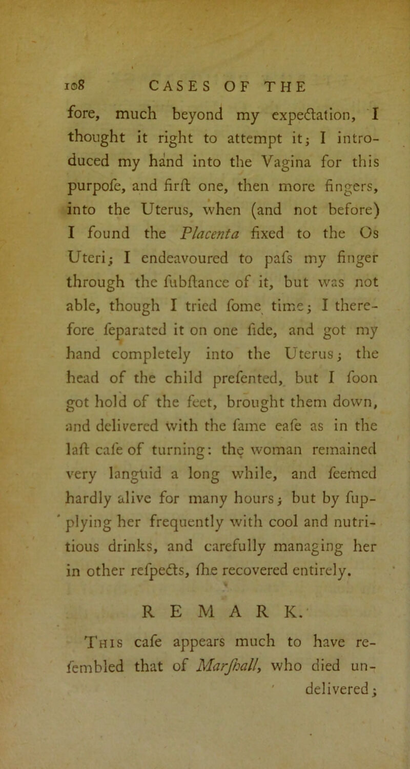 fore, much beyond my expectation, I thought it right to attempt it; I intro- duced my hand into the Vagina for this purpofe, and firft one, then more fingers, into the Uterus, when (and not before) I found the Placenta fixed to the Os Uteri; I endeavoured to pafs my finger through the fubdance of it, but was not able, though I tried fome time; I there- fore feparated it on one fide, and got my hand completely into the Uterus; the head of the child prefented, but I foon got hold of the feet, brought them down, and delivered with the fame eafe as in the 1 all: cafe of turning: the woman remained very langtiid a long while, and feefned hardly alive for many hours; but by fup- plying her frequently with cool and nutri- tious drinks, and carefully managing her in other refpedts, {he recovered entirely. REMARK. This cafe appears much to have re- fembled that of Marfball, who died un- delivered ;