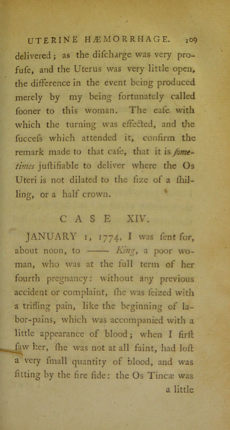 delivered; as the difcharge was very pro- fufe, and the Uterus was very little open, the difference in the event being produced merely by my being fortunately called fooner to this woman. The eale with which the turning was effected, and die fuccefs which attended it, confirm the remark made to that cafe, that it is Jome- times juftifiable to deliver where the Os Uteri is not dilated to the fize of a fhil- ling, or a half crown. CASE XIV. JANUARY 1, 1774, I was fent for, about noon, to King, a poor wo- man, who was at the full term of her fourth pregnancy: without any previous accident or complaint, fhe was feized with a trifling pain, like the beginning of la- bor-pains, which was accompanied with a little appearance of blood; when I firft faw her, fhe was not at all faint, had loft a very final 1 quantity of blood, and was fitting by the fire fide: the Os Tineas was a little