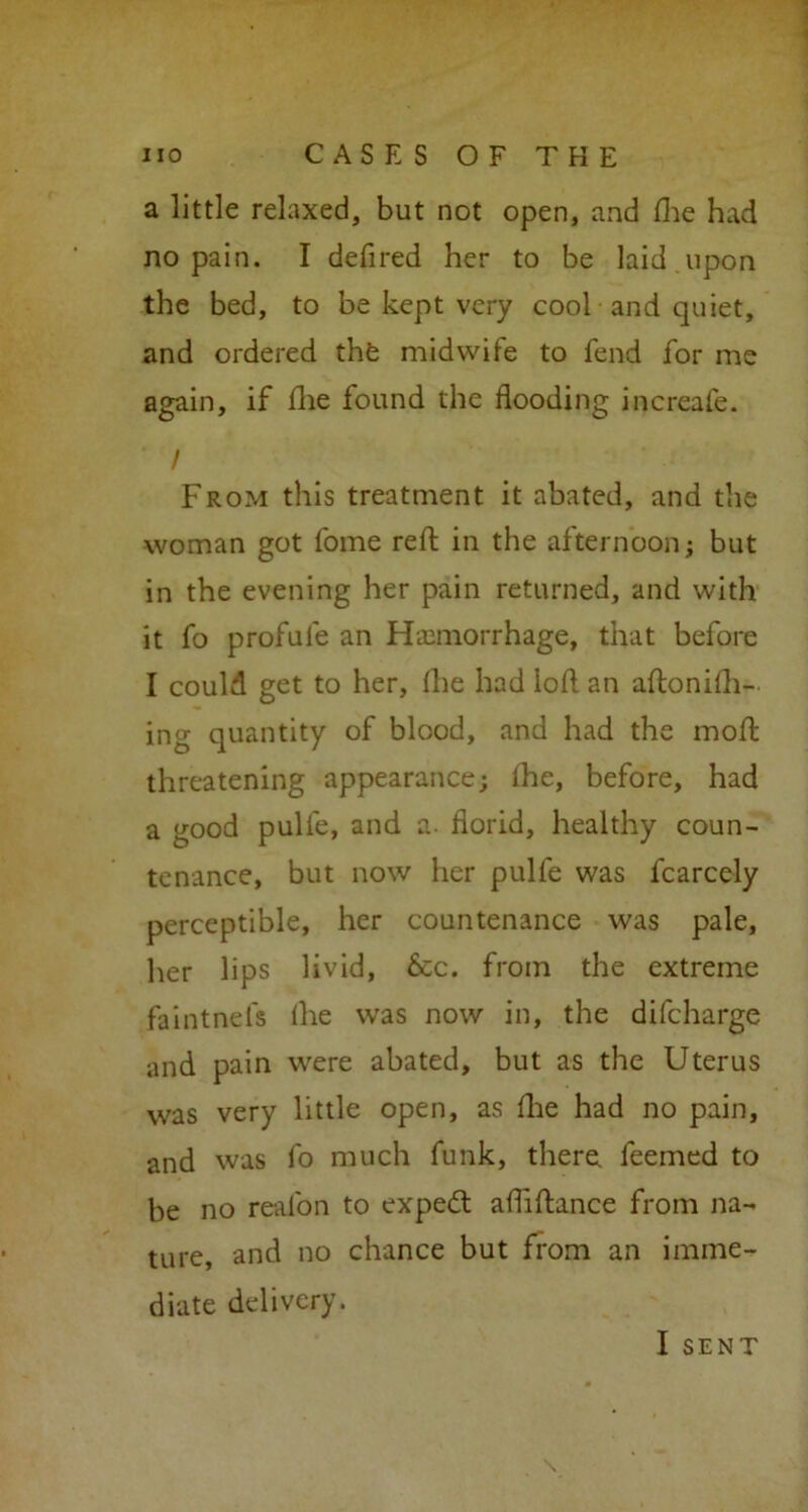 a little relaxed, but not open, and fhe had no pain. I defired her to be laid upon the bed, to be kept very cool and quiet, and ordered the midwife to fend for me again, if fhe found the flooding increafe. / From this treatment it abated, and the woman got fome reft in the afternoon; but in the evening her pain returned, and with it fo profufe an Haemorrhage, that before I could get to her, (lie had loft an aftonifh- ing quantity of blood, and had the moft threatening appearance; the, before, had a good pulfe, and a. florid, healthy coun- tenance, but now her pulfe was fcarcely perceptible, her countenance was pale, her lips livid, &c. from the extreme faintnefs the was now in, the difcharge and pain were abated, but as the Uterus was very little open, as fhe had no pain, and was fo much funk, there, feemed to be no real'on to expedt afliftance from na- ture, and no chance but from an imme- diate delivery. I SENT