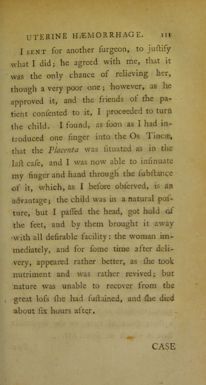 I sent for another furgeon, to juftify what I did; he agreed with me, that it was the only chance of relieving her, though a very poor one; however, as he approved it, and the friends ot the pa- tient confented to it, I proceeded to turn the child. I found, as foon as I had in- troduced one finger into the Os Tinea?, that the Placenta was fituated as in the laft cafe, and I was now able to infinuate my finger and hand through the fubftance of it, which, as I before oblerved, is an advantage; the child was in a natural pol- ture, but I palled the head, got hold oi the feet, and by them brought it away >with all defirable facility: the woman im- mediately, and for fome time after deli- very, appeared rather better, as {he took nutriment and was rather revived; but nature was unable to recover from the great lofs {he had fuftained, and (lie died about fix hours aftyr. CASE