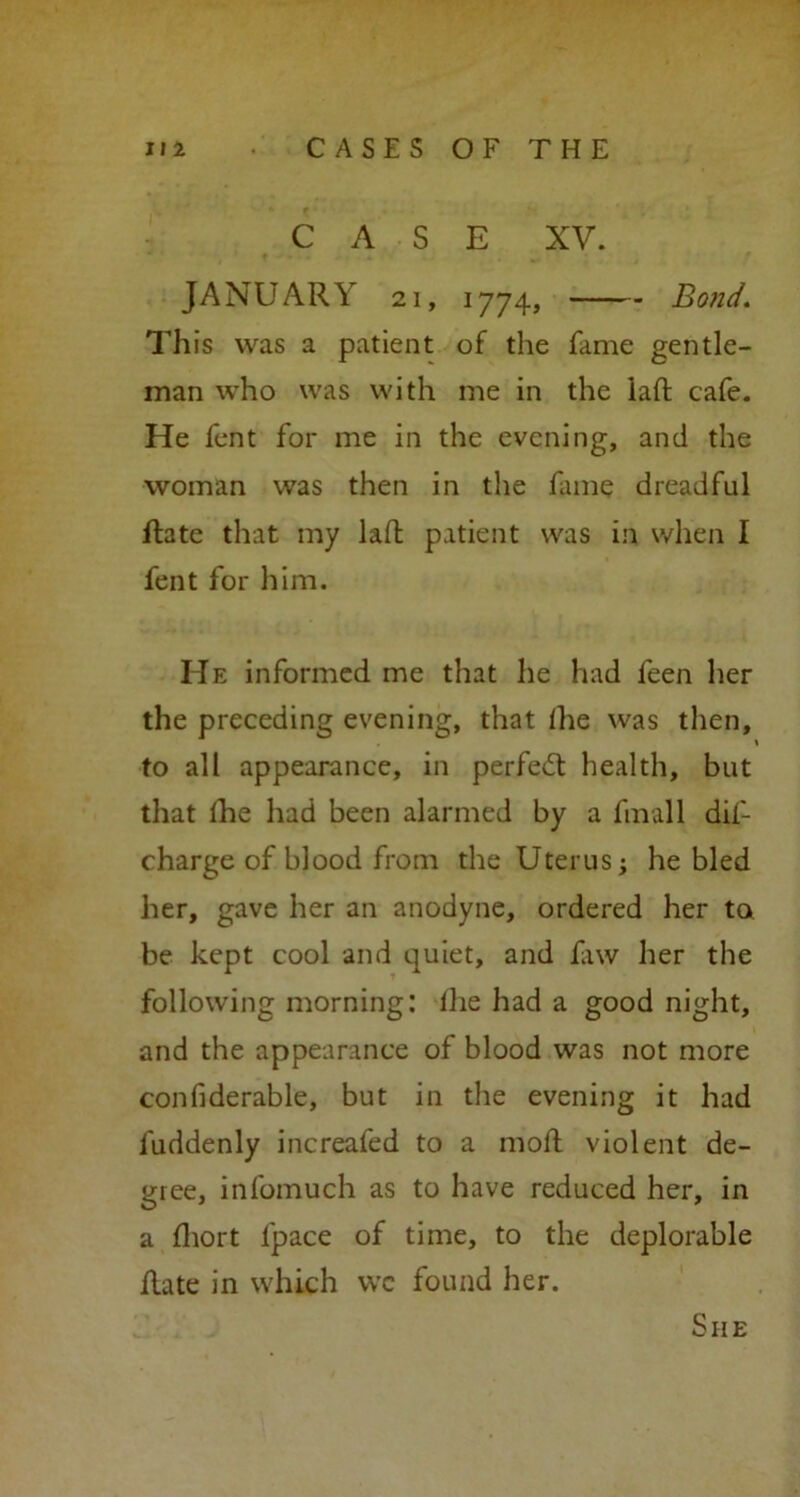 CASE XV. JANUARY 21, 1774, Bond. This was a patient of the fame gentle- man who was with me in the lad cafe. He fent for me in the evening, and the woman was then in the fame dreadful flate that my laffc patient was in when I fent for him. He informed me that he had feen her the preceding evening, that Ihe was then, to all appearance, in perfect health, but that Ihe had been alarmed by a final 1 did charge of blood from the Uterus; he bled her, gave her an anodyne, ordered her to be kept cool and quiet, and fxw her the following morning: ihe had a good night, and the appearance of blood was not more confiderable, but in the evening it had fuddenly increafed to a mod violent de- gree, infomuch as to have reduced her, in a fhort l'pace of time, to the deplorable date in which we found her. She