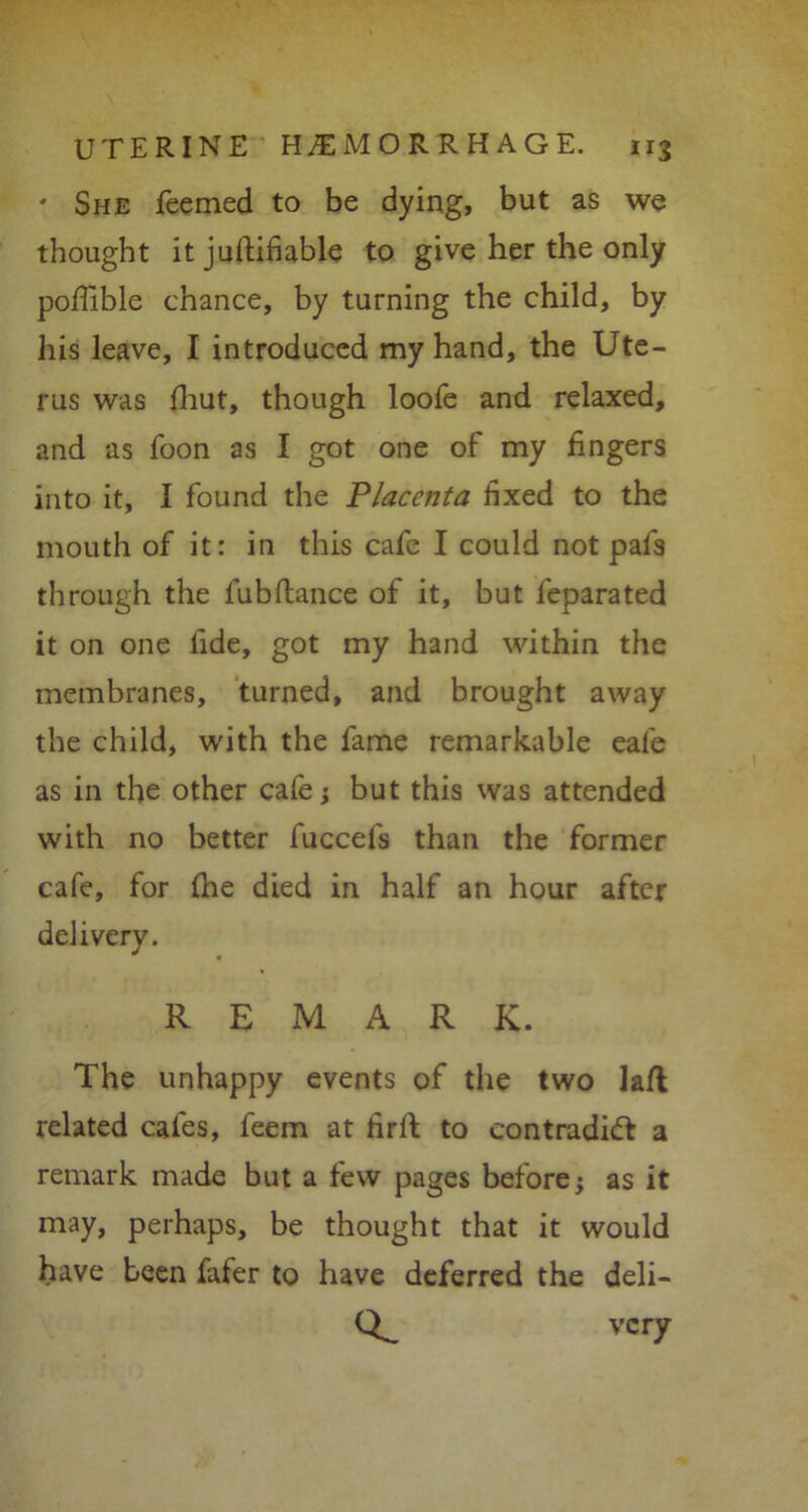 ' She Teemed to be dying, but as we thought it juftifiable to give her the only poffible chance, by turning the child, by his leave, I introduced my hand, the Ute- rus was fhut, though loofe and relaxed, and as Toon as I got one of my fingers into it, I found the Placenta fixed to the mouth of it: in this cafe I could not pafs through the Tub dance of it, but leparated it on one tide, got my hand within the membranes, turned, and brought away the child, with the fame remarkable eale as in the other cafe; but this was attended with no better fuccefs than the former cafe, for fhe died in half an hour after delivery. REMARK. The unhappy events of the two lafl related cafes, feem at iird to contradict a remark made but a few pages before; as it may, perhaps, be thought that it would have been fafer to have deferred the deli- o. very