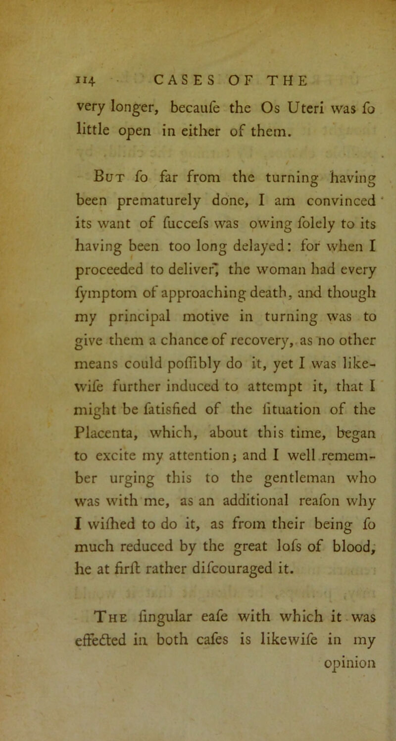 very longer, becaufe the Os Uteri was fo little open in either of them. But fo far from the turning having been prematurely done, I am convinced its want of fuccefs was owing folely to its having been too long delayed: for when I proceeded to deliver' the woman had every lymptom of approaching death, and though my principal motive in turning was to give them a chance of recovery, as no other means could poflibly do it, yet I was like- wife further induced to attempt it, that I might be fatisfied of the lituation of the Placenta, which, about this time, began to excite my attention; and I well remem- ber urging this to the gentleman who was with me, as an additional reafon why I wifhed to do it, as from their being fo much reduced by the great lofs of blood, he at firft rather difcouraged it. The lingular eafe with which it was effected ill both cafes is likewife in my opinion