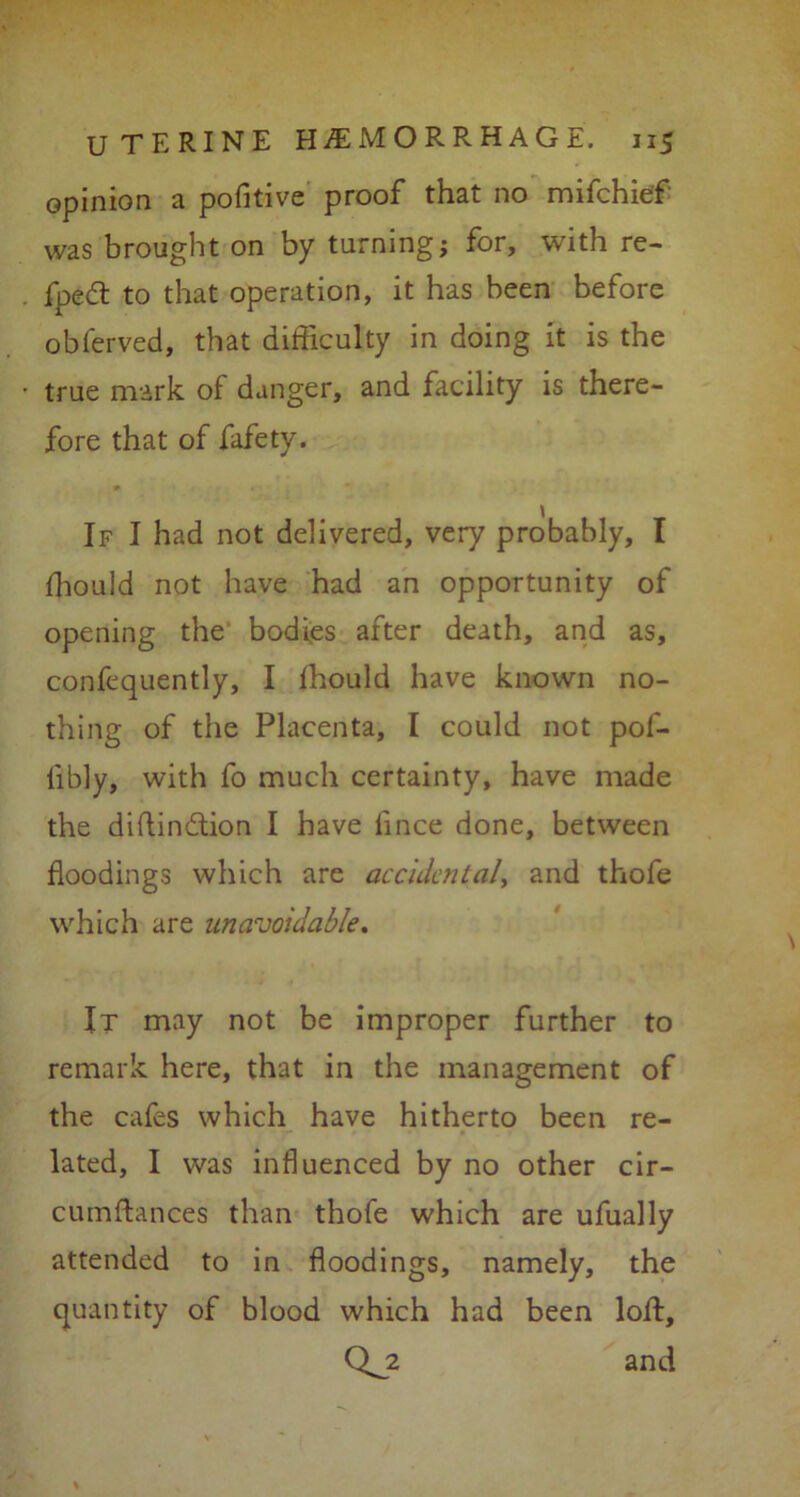 opinion a pofitive proof that no mifchief was brought on by turning; for, with re- fpedt to that operation, it has been before obferved, that difficulty in doing it is the true mark of danger, and facility is there- fore that of fafety. If I had not delivered, very probably, I fhould not have had an opportunity of opening the bodies after death, and as, confequently, I fhould have known no- thing of the Placenta, I could not pof- libly, with fo much certainty, have made the diflin&ion I have fince done, between floodings which are accident al, and thofe which are unavoidable. It may not be improper further to remark here, that in the management of the cafes which have hitherto been re- lated, I was influenced by no other cir- cumftances than thofe which are ufually attended to in floodings, namely, the quantity of blood which had been loft, 0^2 and