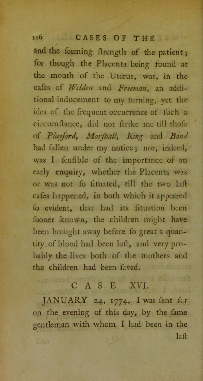 and the feeming ftrength of the patient; for though the Placenta being found at the mouth of the Uterus, was, in the cafes of Wtlden and Freeman, an addi- tional inducement to my turning, yet the idea of the frequent occurrence of fueh a circumftance, did not ftrike me till thofe of Playford, Marjhall, King and Bond had fallen under my notice; nor, indeed, was I fenfible of the importance of an early enquiry, whether the Placenta was or was not fo fituated, till the two laft cafes happened, in both which it appeared fo evident, that had its fituation been fooner known, the children might have been brought away before fo great a quan- tity of blood had been loft, and very pro- bably the lives both of the mothers and the children had been faved. CASE XVI. JANUARY 24, 1774, I was fent fer on the evening of this day, by the fame gentleman with whom I had been in the la ft