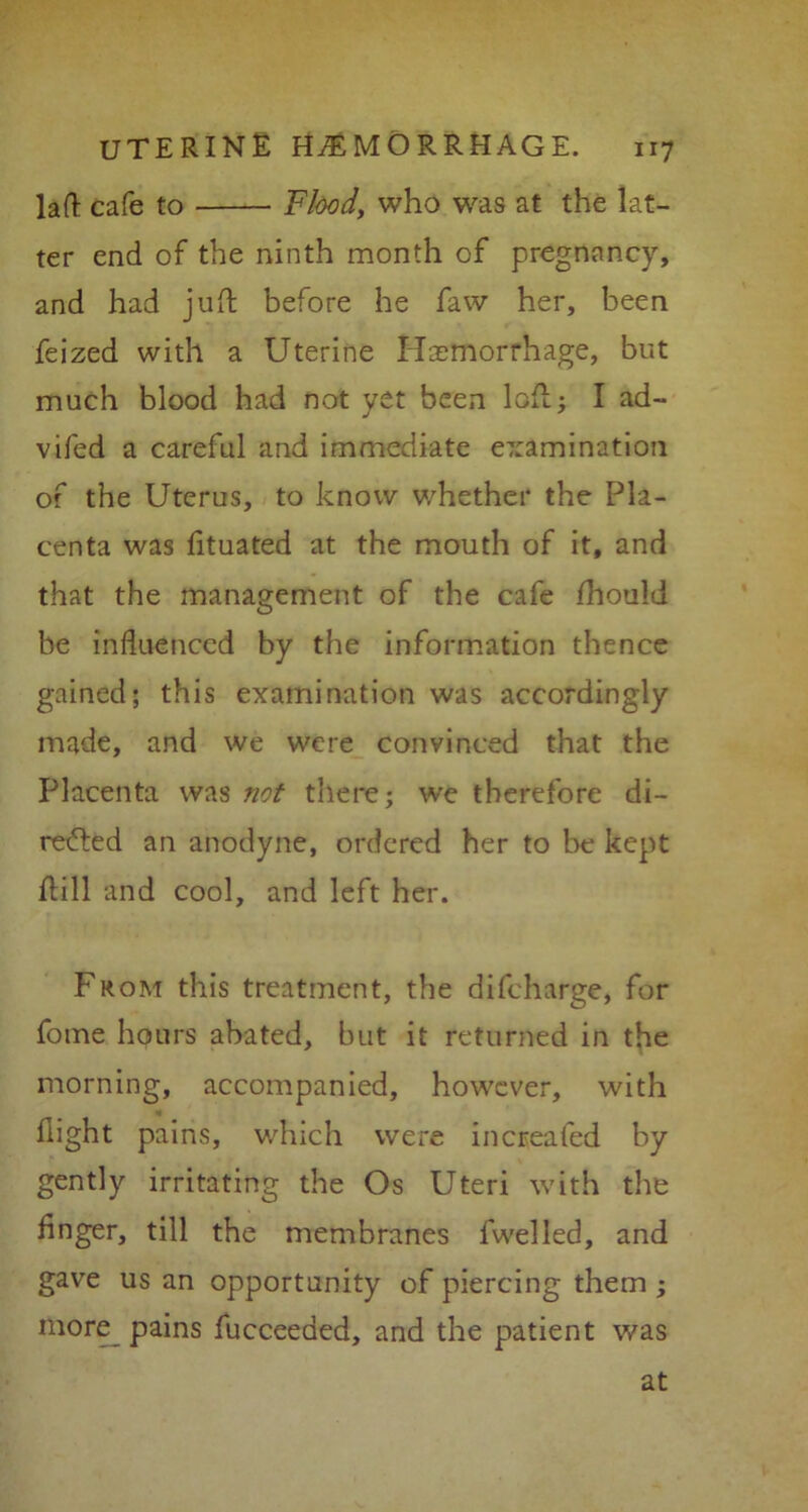 laft cafe to Flood, who was at the lat- ter end of the ninth month of pregnancy, and had juft before he faw her, been feized with a Uterine Haemorrhage, but much blood had not yet been loft; I ad~ vifed a careful and immediate e7:amination of the Uterus, to know whether the Pla- centa was fituated at the mouth of it, and that the management of the cafe fhould be influenced by the information thence gained; this examination was accordingly made, and we were convinced that the Placenta was not there; we therefore di- refted an anodyne, ordered her to be kept ftill and cool, and left her. From this treatment, the difeharge, for fome hours abated, but it returned in the morning, accompanied, however, with flight pains, which were increafed by gently irritating the Os Uteri with the Anger, till the membranes fwelled, and gave us an opportunity of piercing them ; more pains fucceeded, and the patient was at