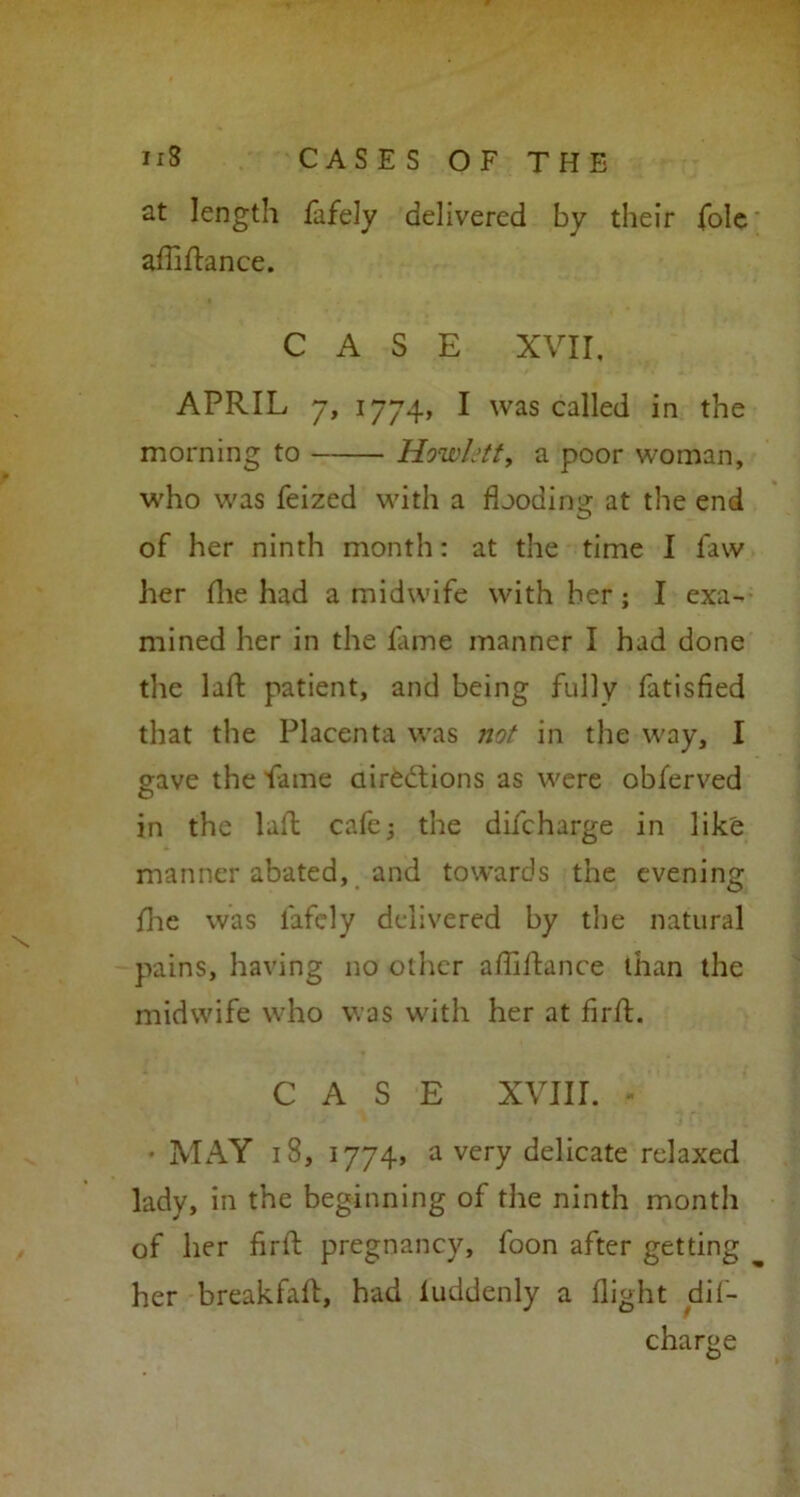 at length fafely delivered by their foie affi fiance. CASE XVII, APRIL 7, 1774, I was called in the morning to Hewlett, a poor woman, who was feized with a flooding at the end of her ninth month: at the time I faw her (lie had a midwife with her; I exa- mined her in the lame manner I had done the laft patient, and being fully fatisfied that the Placenta was not in the way, I gave the flame directions as were obferved in the laft cafe; the difeharge in like manner abated, and towards the evening llie was fafely delivered by the natural pains, having no other afliftance than the midwife who was with her at firft. CASE XVIII. - • MAY 18, 1774, a very delicate relaxed lady, in the beginning of the ninth month of her flrtl pregnancy, foon after getting her breakfaft, had luddenly a flight dif- eharge