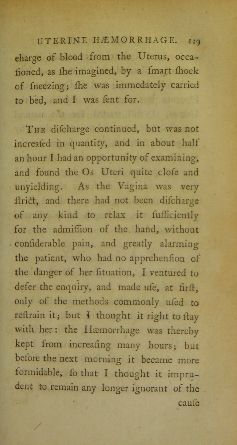 charge of blood from the Uterus, occa- fioned, as flie imagined, by a fmart fhock of fneezingj fhe was immedately carried to bed, and I was fent for. The difcharge continued, but was not increafed in quantity, and in about half an hour I had an opportunity of examining, and found the Os Uteri quite clofe and unyielding. As the Vagina was very drift, and there had not been difcharge of any kind to relax it diffidently for the admiffion of the hand, without confiderable pain, and greatly alarming the patient, who had no apprehenlion of the danger of her fituation, I ventured to defer the enquiry, and made ufe, at drd, only of the methods commonly uled to redrain it; but i thought it right to day with her: the Haemorrhage was thereby kept from increafing many hours; but before the next morning it became more formidable, fo that I thought it impru- dent to remain any longer ignorant of the caufe