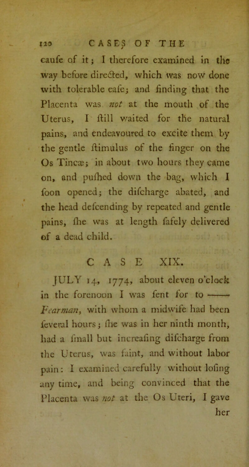 caufe of it; I therefore examined in the way before directed, which was now done with tolerable eafe; and finding that the Placenta was not at the mouth of the Uterus, I ftill v/aited for the natural pains, and endeavoured to excite them by the gentle ftimulus of the finger on the Os Tincae; in about two hours they came on, and pufhed down the bag, which I foon opened; the difeharge abated, and the head defeending by repeated and gentle pains, flie was at length fafely delivered of a dead child. CASE XIX. JULY 14, 1774, about eleven o’clock in the forenoon I was fent for to Vcarman, with whom a midwife had been ieveral hours; flie was in her ninth month, had a frnall but increafing difeharge from the Uterus, was faint, and without labor pain ; I examined carefully without lofing any time, and being convinced that the Placenta was not at the Os Uteri, I gave her