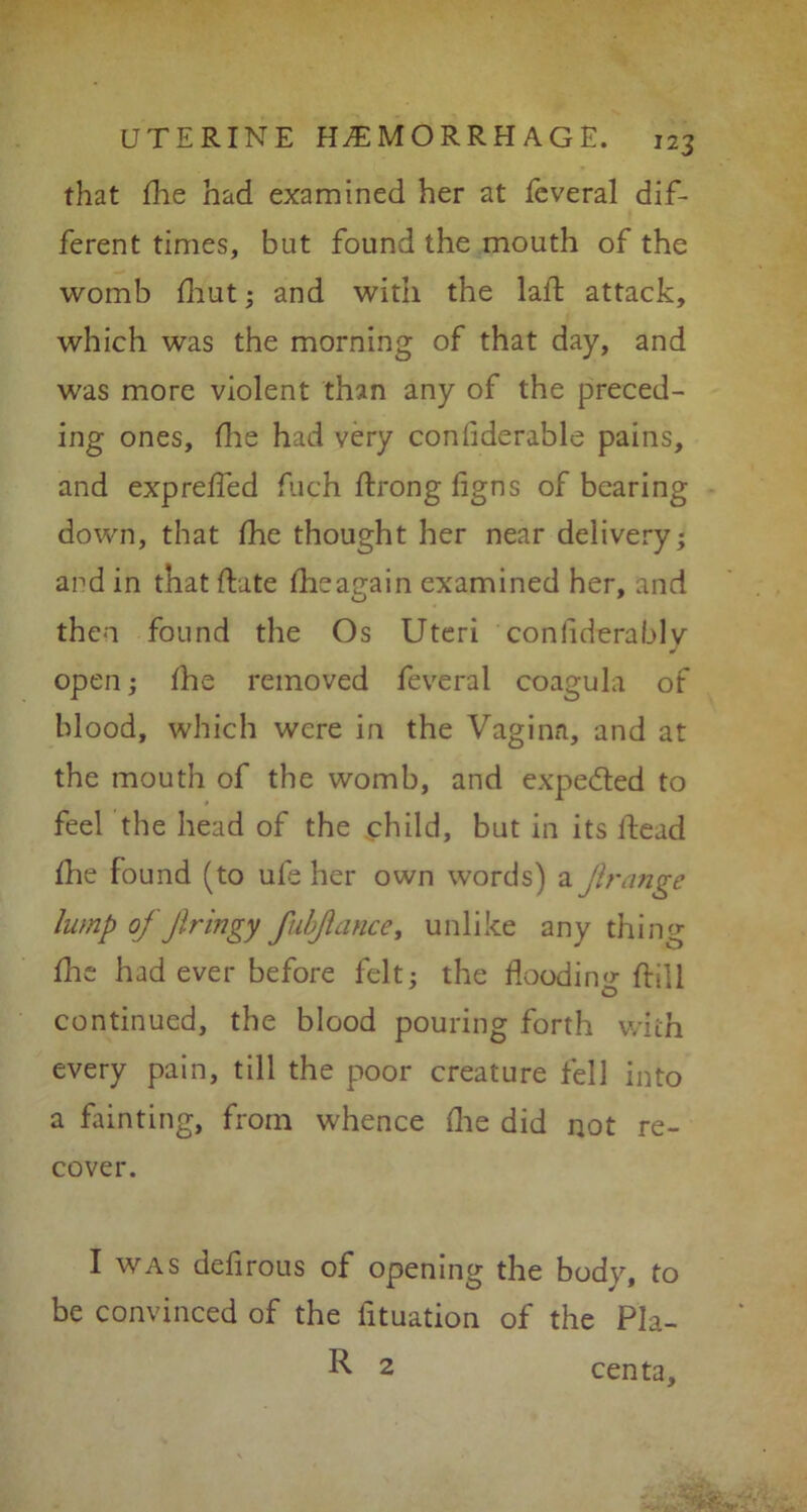 that flie had examined her at fcveral dif- ferent times, but found the mouth of the womb fhut; and with the laft attack, which was the morning of that day, and was more violent than any of the preced- ing ones, flie had very confiderable pains, and expreffed fuch ftrong figns of bearing down, that fhe thought her near delivery; and in that date fheap-ain examined her, and then found the Os Uteri coniiderablv open; fhe removed feveral coagula of blood, which were in the Vagina, and at the mouth of the womb, and expedted to feel the head of the child, but in its ftead fhe found (to ufe her own words) a Jirange lump of ftringy fubftance, unlike any thing fhe had ever before felt; the flooding ftill continued, the blood pouring forth with every pain, till the poor creature fell into a fainting, from whence flie did not re- cover. I was defirous of opening the body, to be convinced of the fituation of the Pla- R 2 centa.